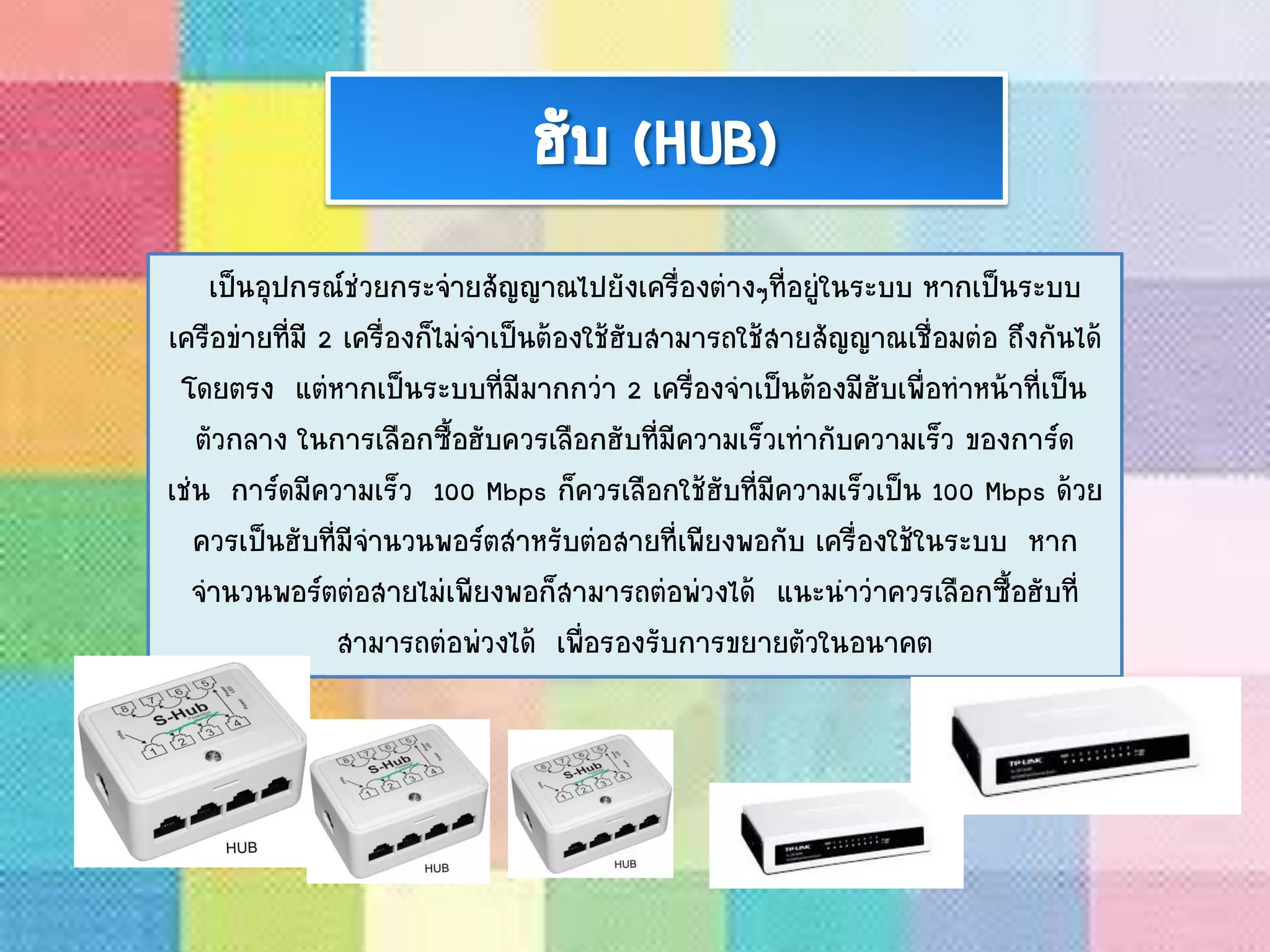 ฮับ (HUB)
เป็นอุปกรณ์ช่วยกระจ่ายสัญญาณไปยังเครื่องต่างๆที่อยู่ในระบบ หากเป็นระบบ
เครือข่ายที่มี 2 เครื่องก็ไม่จาเป็นต้องใช้ฮับสามารถใช้สายสัญญาณเชื่อมต่อ ถึงกันได้
โดยตรง แต่หากเป็นระบบที่มีมากกว่า 2 เครื่องจาเป็นต้องมีฮับเพื่อทาหน้าที่เป็น
ตัวกลาง ในการเลือกซื้อฮับควรเลือกฮับที่มีความเร็วเท่ากับความเร็ว ของการ์ด
เช่น การ์ดมีความเร็ว 100 Mbps ก็ควรเลือกใช้ฮับที่มีความเร็วเป็น 100 Mbps ด้วย
ควรเป็นฮับที่มีจานวนพอร์ตสาหรับต่อสายที่เพียงพอกับ เครื่องใช้ในระบบ หาก
จานวนพอร์ตต่อสายไม่เพียงพอก็สามารถต่อพ่วงได้ แนะนาว่าควรเลือกซื้อฮับที่
สามารถต่อพ่วงได้ เพื่อรองรับการขยายตัวในอนาคต
 