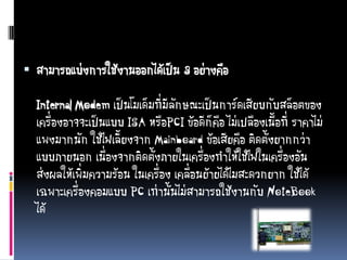  สามารถแบ่งการใช้งานออกได้เป็น 3 อย่างคือ
Internal Modem เป็นโมเด็มที่มีลักษณะเป็นการ์ดเสียบกับสล็อตของ
เครื่องอาจจะเป็นแบบ ISA หรือPCI ข้อดีก็คือ ไม่เปลืองเนื้อที่ ราคาไม่
แพงมากนัก ใช้ไฟเลี้ยงจาก Mainboard ข้อเสียคือ ติดตั้งยากกว่า
แบบภายนอก เนื่องจากติดตั้งภายในเครื่องทาให้ใช้ไฟในเครื่องอัน
ส่งผลให้เพิ่มความร้อน ในเครื่อง เคลื่อนย้ายได้ไมสะดวกยาก ใช้ได้
เฉพาะเครื่องคอมแบบ PC เท่านั้นไม่สามารถใช้งานกับ NoteBook
ได้
 