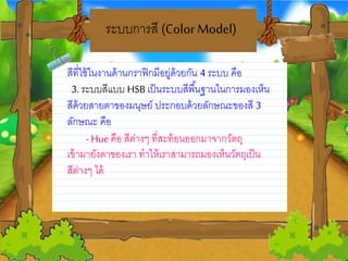 ระบบการสี (Color Model)
สีที่ใช้ในงานด้านกราฟิกมีอยวู่ด้วยวกน 4 ระบบ คือ
3. ระบบสีแบบ HSB เป็นระบบสีพื้นฐานในการมองเห็น
สีด้วยวสายวตาของมนุษยว์ ประกอบด้วยวลกษณะของสี 3
ลกษณะ คือ
-Hue คือ สีต่างๆ ที่สะท้อนออกมาจากวตถุ
เข้ามายวงตาของเรา ทาให้เราสามารถมองเห็นวตถุเป็น
สีต่างๆ ได้
 