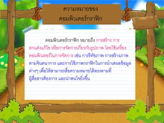 ความหมายวของ
คอมพิวเตอร์กราฟิก
คอมพิวเตอร์กราฟิก หมายวถึง การสร้าง การ
ตกแต่งแก้ไข หรือการจดการเกี่ยววกบรูปภาพ โดยวใช้เครื่อง
คอมพิวเตอร์ในการจดการ เช่น การรีทชภาพ การสร้างภาพ
ตามจินตนาการ และการใช้ภาพกราฟิกในการนาเสนอข้อมูล
ต่างๆ เพื่อให้สามารถสื่อความหมายวได้ตรงตามที่
ผู้สื่อสารต้องการ และน่าสนใจยวิ่งขึ้น
 