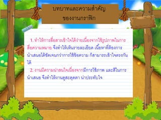 บทบาทและความสาคญ
ของงานกราฟิก
1. ทาให้การสื่อสารเข้าใจได้ง่ายวเนื่องจากใช้รูปภาพในการ
สื่อความหมายว จึงทาให้เห็นรายวละเอียวด เนื้อหาที่ต้องการ
นาเสนอได้ชดเจนกว่าการใช้ข้อความ ก็สามารถเข้าใจตรงกน
ได้
2. งานมีความน่าสนใจเนื่องจากมีการใช้ภาพ และสีในการ
นาเสนอ จึงทาให้งานดูสะดุดตา น่าประทบใจ
 