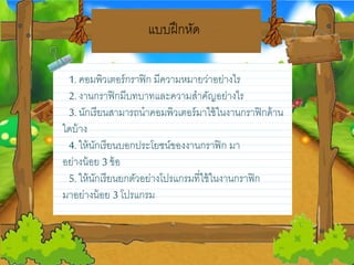 แบบฝึกหด
1. คอมพิวเตอร์กราฟิก มีความหมายวว่าอยว่างไร
2. งานกราฟิกมีบทบาทและความสาคญอยว่างไร
3. นกเรียวนสามารถนาคอมพิวเตอร์มาใช้ในงานกราฟิกด้าน
ใดบ้าง
4. ให้นกเรียวนบอกประโยวชน์ของงานกราฟิก มา
อยว่างน้อยว 3 ข้อ
5. ให้นกเรียวนยวกตวอยว่างโปรแกรมที่ใช้ในงานกราฟิก
มาอยว่างน้อยว 3 โปรแกรม
 