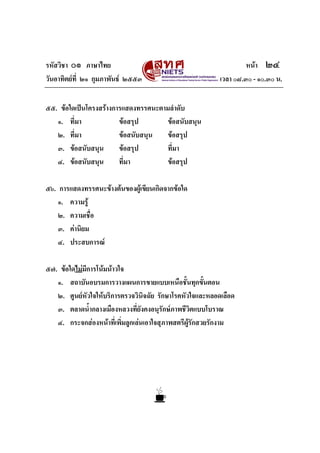 รหัสวิชา ๐๑ ภาษาไทย หนา ๒๔
วันอาทิตยที่ ๒๑ กุมภาพันธ ๒๕๕๓ เวลา ๐๘.๓๐ - ๑๐.๓๐ น.
๕๕. ขอใดเปนโครงสรางการแสดงทรรศนะตามลําดับ
๑. ที่มา ขอสรุป ขอสนับสนุน
๒. ที่มา ขอสนับสนุน ขอสรุป
๓. ขอสนับสนุน ขอสรุป ที่มา
๔. ขอสนับสนุน ที่มา ขอสรุป
๕๖. การแสดงทรรศนะขางตนของผูเขียนเกิดจากขอใด
๑. ความรู
๒. ความเชื่อ
๓. คานิยม
๔. ประสบการณ
๕๗. ขอใดไมมีการโนมนาวใจ
๑. สถาบันอบรมการวางแผนการขายแบบเหนือชั้นทุกขั้นตอน
๒. ศูนยหัวใจใหบริการตรวจวินิจฉัย รักษาโรคหัวใจและหลอดเลือด
๓. ตลาดน้ํากลางเมืองหลวงที่ยังคงอนุรักษภาพชีวิตแบบโบราณ
๔. กระจกสองหนาที่เพิ่มลูกเลนเอาใจสุภาพสตรีผูรักสวยรักงาม
 