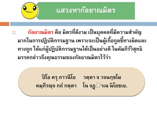  กัลยาณมิตร คือ มิตรที่ดีงาม เป็นบุคคลที่มีความสาคัญ
มากในการปฏิบัติกรรมฐาน เพราะจะเป็นผู้เกื้อกูลชี้ทางผิดและ
ทางถูก ให้แก่ผู้ปฏิบัติกรรมฐานได้เป็นอย่างดี ในคัมภีร์วิสุทธิ
มรรคกล่าวถึงคุณธรรมของกัลยาณมิตรไว้ว่า
ปิ โย ครุ ภาวนีโย วตฺตา จ วจนกฺขโม
คมฺภีรญฺจ กถ กตฺตา โน จฏฺ าเน นิโยชเย.
 