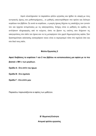 Αφού ολοκλήρωσαν το παραπάνω φύλλο εργασίας και ήρθαν σε επαφή με τους
κεντρικούς ήρωες του μυθιστορήματος , οι μαθητές επικεντρώθηκαν στο πρώτο και δεύτερο
κεφάλαιο του βιβλίου. Σε αυτά τα κεφάλαια , ο μικρός ήρωας δέχεται τις επιπλήξεις των γονιών
του και έρχεται αντιμέτωπος με τις απαγορεύσεις. Στόχος είναι οι μαθητές σε ομάδες να
αντλήσουν πληροφορίες από το κείμενο, ώστε να βρουν τις εικόνες που δείχνουν τις
απαγορεύσεις στο σπίτι του ήρωα και να τις μεταφέρουν στο χαρτί δημιουργώντας αφίσα. Σαν
δραστηριότητα επέκτασης καταγράφουν ποιοι είναι οι περιορισμοί τόσο στο σχολείο όσο και
στο δικό τους σπίτι.
Φύλλο Εργασίας 2
Αφού διαβάσεις τα κεφάλαια 1 και 2 του βιβλίου να κατασκευάσεις μια αφίσα με τα πιο
βασικά « ΜΗ » των μεγάλων.
Ομάδα Α : Στο σπίτι του ήρωα
Ομάδα Β : Στο σχολείο
Ομάδα Γ : Στο σπίτι μου
Παρακάτω παρουσιάζονται οι αφίσες των μαθητών.
Β’ Θεματική Ενότητα
Ατομικά φύλλα εργασίας
 