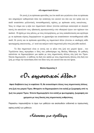 «Οι σημαντικοί άλλοι»
Οι γονείς ή τα πρόσωπα φροντίδας για ένα παιδί που μεγαλώνει είναι τα πρόσωπα
που επηρεάζουν καθοριστικά τόσο την ανάπτυξη του εαυτού του όσο και τον τρόπο που το
παιδί αναπτύσσει μελλοντικές συναισθηματικές σχέσεις με πρόσωπα εκτός οικογένειας.
Ίσως το νόημα και η αξία των σημαντικών άλλων γίνονται καλύτερα κατανοητά αν σκεφτεί
κανείς ότι αποτελούν τους «βασικούς πρωταγωνιστές» στο «θεατρικό έργο» των σχέσεων του
παιδιού. Η σχέση με τους φίλους, με τους συνομηλίκους, με τους εκπαιδευτικούς και αργότερα
με τα πρόσωπα κύρους διαμορφώνουν το χαρακτήρα και αναπτύσσουν συναισθηματικά κάθε
παιδί. Οι γονείς και τα πρόσωπα φροντίδας ως σημαντικοί άλλοι γίνονται οι υποδοχείς κάθε
πρωταρχικής επικοινωνίας , γι’ αυτό και παίζουν πολύ σημαντικό ρόλο στη ζωή κάθε παιδιού.
Το ίδιο σημαντικοί είναι οι γονείς και οι φίλοι στη ζωή του μικρού ήρωα , του
Τιμολέοντα όπως περιγράφει ο ίδιος στο μυθιστόρημα της Βούλας Μάστορη. Οι μαθητές
καλούνται να δημιουργήσουν μια αφίσα με τους σημαντικούς άλλους στη ζωή του Τίμου.
Έπειτα δημιουργούν, ο καθένας τη δική του αφίσα με τους σημαντικούς άλλους στη δική του
ζωή, με στόχο την κατανόηση τόσο του ίδιου τους του εαυτού όσο και του ήρωα.
Φύλλο Εργασίας 3
«Οι σημαντικοί άλλοι»
Αφού διαβάσετε έως το κεφάλαιο 15, θα ανακαλύψετε όλους τους σημαντικούς άλλους
στη ζωή του μικρού Τίμου. Μπορείτε να δημιουργήσετε ένα κολάζ με ζωγραφιές από τη
ζωή του μικρού Τίμου; Έπειτα δημιουργήστε ένα κολάζ με φωτογραφίες, ζωγραφιές και
χρώματα με τους δικούς σας σημαντικούς ανθρώπους.
Παρακάτω παρουσιάζεται το έργο των μαθητών και ακολουθούν ενδεικτικά οι προσωπικές
αφίσες-κολάζ των μαθητών.
«Κάνοντας μια πρόβλεψη
 