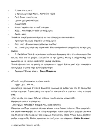 - Τι έγινε; είπε η μαμά.
- Ο Τιμολέων μου έχει λείψει... ! απαντά η γιαγιά.
- Γιατί; Δεν σε επισκέπτεται;
- Όχι δεν έχει έρθει σπίτι μου.
- Χμμμμ! Καλά.
- Μπορεί να μείνει λίγο το παιδί σπίτι μου;
- Χμμμ.... Ναι εντάξει, ας έρθει για τρεις μέρες.
- Ωραία... γεια!
Το έκλεισε το τηλέφωνο απαλά χωρίς να είναι σίγουρη για αυτά που έλεγε.
- Τιμάκο μου θα μείνεις στη γιαγιά για τρεις μέρες!
- Εεεε, γιατί; Δε χάρηκα και πολύ όπως συνήθως.
- Να... κοίτα έχεις λείψει στη γιαγιά πολύ. Είσαι συνέχεια στον μπαρμπούλη και την έχεις
ξεχάσει.
- Τι; Όχι βέβαια! Ποτέ δεν την ξέχασα!, απάντησα θυμωμένος. Μου λέει πάντα παραμύθια
και μου κάνει όλα τα χατίρια. Πώς γίνεται να την ξεχάσω; Απλώς ο μπαρμπούλης είναι
άρρωστος και για να γίνει καλά πρέπει να είμαι κοντά του.
Τελικά πήγα στο σπίτι της γιαγιάς και την αγκάλιασα σφιχτά. Αμέσως μετά πήγα στο κρεβάτι
και περίμενα τη γιαγιά να με φωνάξει για φαγητό.
- Τιμολέων!!! Έλα να φάμε.» Ελένη Μπεκάκου
«Χτυπάει το τηλέφωνο και η μητέρα απαντάει :
- Μμμμ... χμμ... Ναι ναι....
και κλείνει το τηλέφωνο σιγά σιγά. Έκλεισε το τηλέφωνο και αμέσως μου είπε ότι θα κοιμηθώ
απόψε στη γιαγιά. Ξαφνιασμένος από τη φράση που μου είπε η μαμά του εκείνη τη στιγμή
είπα :
- Γιατί να πάω στη γιαγιά; Θέλω να παίξω με το φίλο μου τον μπαρμπούλη.
Η μαμά μου απαντά νευριασμένη :
- Άλλες φορές πετούσες τη σκούφια σου , τώρα τι έπαθες;
Η μαμά με συνόδεψε στη γιαγιά. Η γιαγιά χάρηκε με την ξαφνική επίσκεψη. Τότε η μαμά είπε
στη γιαγιά ότι θα κοιμηθώ εκεί και εκείνη συμφώνησε. Τότε η μαμά έτρεξε γρήγορα στο σπίτι
της Λένας για να δει ποιος ήταν στο τηλέφωνο. Χτύπησε την πόρτα. Η Λένα άνοιξε. Καθόταν
μαζί με μπαρμπούλη. Εκείνος ομολόγησε ότι αυτός ήταν στο τηλέφωνο.» Στέλλα Στασινού
«- Μαμά γιατί να πάω στη γιαγιά ;
 