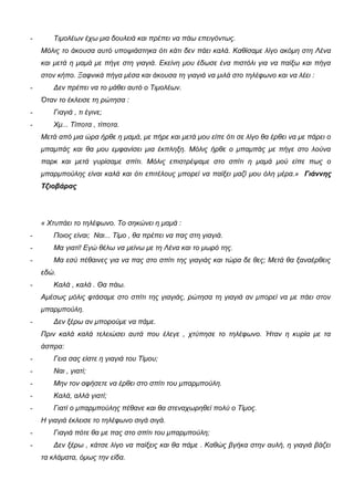 - Τιμολέων έχω μια δουλειά και πρέπει να πάω επειγόντως.
Μόλις το άκουσα αυτό υποψιάστηκα ότι κάτι δεν πάει καλά. Καθίσαμε λίγο ακόμη στη Λένα
και μετά η μαμά με πήγε στη γιαγιά. Εκείνη μου έδωσε ένα πιστόλι για να παίξω και πήγα
στον κήπο. Ξαφνικά πήγα μέσα και άκουσα τη γιαγιά να μιλά στο τηλέφωνο και να λέει :
- Δεν πρέπει να το μάθει αυτό ο Τιμολέων.
Όταν το έκλεισε τη ρώτησα :
- Γιαγιά , τι έγινε;
- Χμ... Τίποτα , τίποτα.
Μετά από μια ώρα ήρθε η μαμά, με πήρε και μετά μου είπε ότι σε λίγο θα έρθει να με πάρει ο
μπαμπάς και θα μου εμφανίσει μια έκπληξη. Μόλις ήρθε ο μπαμπάς με πήγε στο λούνα
παρκ και μετά γυρίσαμε σπίτι. Μόλις επιστρέψαμε στο σπίτι η μαμά μού είπε πως ο
μπαρμπούλης είναι καλά και ότι επιτέλους μπορεί να παίξει μαζί μου όλη μέρα.» Γιάννης
Τζιοβάρας
« Χτυπάει το τηλέφωνο. Το σηκώνει η μαμά :
- Ποιος είναι; Ναι... Τίμο , θα πρέπει να πας στη γιαγιά.
- Μα γιατί! Εγώ θέλω να μείνω με τη Λένα και το μωρό της.
- Μα εσύ πέθαινες για να πας στο σπίτι της γιαγιάς και τώρα δε θες; Μετά θα ξαναέρθεις
εδώ.
- Καλά , καλά . Θα πάω.
Αμέσως μόλις φτάσαμε στο σπίτι της γιαγιάς, ρώτησα τη γιαγιά αν μπορεί να με πάει στον
μπαρμπούλη.
- Δεν ξέρω αν μπορούμε να πάμε.
Πριν καλά καλά τελειώσει αυτά που έλεγε , χτύπησε το τηλέφωνο. Ήταν η κυρία με τα
άσπρα:
- Γεια σας είστε η γιαγιά του Τίμου;
- Ναι , γιατί;
- Μην τον αφήσετε να έρθει στο σπίτι του μπαρμπούλη.
- Καλά, αλλά γιατί;
- Γιατί ο μπαρμπούλης πέθανε και θα στεναχωρηθεί πολύ ο Τίμος.
Η γιαγιά έκλεισε το τηλέφωνο σιγά σιγά.
- Γιαγιά πότε θα με πας στο σπίτι του μπαρμπούλη;
- Δεν ξέρω , κάτσε λίγο να παίξεις και θα πάμε . Καθώς βγήκα στην αυλή, η γιαγιά βάζει
τα κλάματα, όμως την είδα.
 