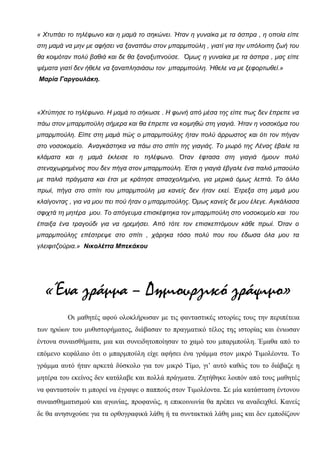 « Χτυπάει το τηλέφωνο και η μαμά το σηκώνει. Ήταν η γυναίκα με τα άσπρα , η οποία είπε
στη μαμά να μην με αφήσει να ξαναπάω στον μπαρμπούλη , γιατί για την υπόλοιπη ζωή του
θα κοιμόταν πολύ βαθιά και δε θα ξαναξυπνούσε. Όμως η γυναίκα με τα άσπρα , μας είπε
ψέματα γιατί δεν ήθελε να ξαναπλησιάσω τον μπαρμπούλη. Ήθελε να με ξεφορτωθεί.»
Μαρία Γαργουλάκη.
«Χτύπησε το τηλέφωνο. Η μαμά το σήκωσε . Η φωνή από μέσα της είπε πως δεν έπρεπε να
πάω στον μπαρμπούλη σήμερα και θα έπρεπε να κοιμηθώ στη γιαγιά. Ήταν η νοσοκόμα του
μπαρμπούλη. Είπε στη μαμά πώς ο μπαρμπούλης ήταν πολύ άρρωστος και ότι τον πήγαν
στο νοσοκομείο. Αναγκάστηκα να πάω στο σπίτι της γιαγιάς. Το μωρό της Λένας έβαλε τα
κλάματα και η μαμά έκλεισε το τηλέφωνο. Όταν έφτασα στη γιαγιά ήμουν πολύ
στεναχωρημένος που δεν πήγα στον μπαρμπούλη. Έτσι η γιαγιά έβγαλε ένα παλιό μπαούλο
με παλιά πράγματα και έτσι με κράτησε απασχολημένο, για μερικά όμως λεπτά. Το άλλο
πρωί, πήγα στο σπίτι του μπαρμπούλη μα κανείς δεν ήταν εκεί. Έτρεξα στη μαμά μου
κλαίγοντας , για να μου πει πού ήταν ο μπαρμπούλης. Όμως κανείς δε μου έλεγε. Αγκάλιασα
σφιχτά τη μητέρα μου. Το απόγευμα επισκέφτηκα τον μπαρμπούλη στο νοσοκομείο και του
έπαιξα ένα τραγούδι για να ηρεμήσει. Από τότε τον επισκεπτόμουν κάθε πρωί. Όταν ο
μπαρμπούλης επέστρεψε στο σπίτι , χάρηκα τόσο πολύ που του έδωσα όλα μου τα
γλειφιτζούρια.» Νικολέττα Μπεκάκου
«Ένα γράμμα – Δημιουργικό γράψιμο»
Οι μαθητές αφού ολοκλήρωσαν με τις φανταστικές ιστορίες τους την περιπέτεια
των ηρώων του μυθιστορήματος, διάβασαν το πραγματικό τέλος της ιστορίας και ένιωσαν
έντονα συναισθήματα, μια και συνειδητοποίησαν το χαμό του μπαρμπούλη. Έμαθα από το
επόμενο κεφάλαιο ότι ο μπαρμπούλη είχε αφήσει ένα γράμμα στον μικρό Τιμολέοντα. Το
γράμμα αυτό ήταν αρκετά δύσκολο για τον μικρό Τίμο, γι’ αυτό καθώς του το διάβαζε η
μητέρα του εκείνος δεν κατάλαβε και πολλά πράγματα. Ζητήθηκε λοιπόν από τους μαθητές
να φανταστούν τι μπορεί να έγραψε ο παππούς στον Τιμολέοντα. Σε μία κατάσταση έντονου
συναισθηματισμού και αγωνίας, προφανώς, η επικοινωνία θα πρέπει να αναδειχθεί. Κανείς
δε θα ανησυχούσε για τα ορθογραφικά λάθη ή τα συντακτικά λάθη μιας και δεν εμποδίζουν
 
