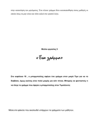 στην κατανόηση του μηνύματος. Ένα τέτοιο γράμμα δίνει αυτοπεποίθηση στους μαθητές οι
οποίοι ίσως να μην είναι και τόσο καλοί στο γραπτό λόγο.
Φύλλο εργασίας 5
«Ένα γράμμα»
Στο κεφάλαιο 18 , ο μπαρμπούλης αφήνει ένα γράμμα στον μικρό Τίμο για να το
διαβάσει, όμως εκείνος είναι πολύ μικρός για κάτι τέτοιο. Μπορείς να φανταστείς τι
να έλεγε το γράμμα που άφησε ο μπαρμπούλης στον Τιμολέοντα;
Μέσα στο φάκελο που ακολουθεί υπάρχουν τα γράμματα των μαθητών.
 