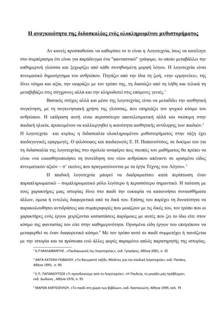 Η αναγκαιότητα της διδασκαλίας ενός ολοκληρωμένου μυθιστορήματος
Αν κανείς προσπαθούσε να καθορίσει το τι είναι η Λογοτεχνία, ίσως να κατέληγε
στο συμπέρασμα ότι είναι για παράδειγμα ένα "φανταστικό" γράψιμο, το οποίο μεταβάλλει την
καθημερινή γλώσσα και ξεχωρίζει από κάθε συνηθισμένη μορφή λόγου. Η λογοτεχνία είναι
πνευματικό δημιούργημα του ανθρώπου. Πηγάζει από την ίδια τη ζωή, «την ερμηνεύει», της
δίνει νόημα και αξία, την εκφράζει με τον τρόπο της, τη διασώζει από τη λήθη και τελικά τη
μεταβιβάζει στις σύγχρονες αλλά και την κληροδοτεί στις επόμενες γενιές.1
Βασικός στόχος αλλά και μέσο της λογοτεχνίας είναι να μεταδίδει την αισθητική
συγκίνηση, με τη συγκινησιακή χρήση της γλώσσας, που επηρεάζει τον ψυχικό κόσμο του
ανθρώπου. Η επίδραση αυτή είναι περισσότερο αποτελεσματική αλλά και σκόπιμη στην
παιδική ηλικία, προκειμένου να καλλιεργηθεί η ικανότητα αισθητικής αντίληψης των παιδιών.2
Η λογοτεχνία και κυρίως η διδασκαλία ολοκληρωμένου μυθιστορήματος στην τάξη έχει
παιδαγωγικές εφαρμογές. Ο φιλόσοφος και παιδαγωγός Ε. Π. Παπανούτσος, σε δοκίμιο του για
τη διδασκαλία της λογοτεχνίας στο σχολείο αναφέρει πως σκοπός του μαθήματος θα πρέπει να
είναι «να ευαισθητοποιήσει τη συνείδηση του νέου ανθρώπου απέναντι σε ορισμένο είδος
πνευματικών αξιών – σ’ εκείνες που πραγματώνονται με τα έργα Τέχνης του Λόγου».3
Η παιδική λογοτεχνία μπορεί να διαδραματίσει κατά περίπτωση έναν
παραπληρωματικό – συμπληρωματικό ρόλο λιγότερο ή περισσότερο σημαντικό. Η ταύτιση με
τους χαρακτήρες μιας ιστορίας δίνει στο παιδί την ευκαιρία να κατανοήσει συναισθήματα
άλλων, όμοια ή εντελώς διαφορετικά από τα δικά του. Επίσης του παρέχει τη δυνατότητα να
παρακολουθήσει αντιδράσεις και συμπεριφορές που μοιάζουν με τις δικές του, τον τρόπο που οι
χαρακτήρες ενός έργου χειρίζονται καταστάσεις παρόμοιες με αυτές που ζει το ίδιο είτε στον
κόσμο της φαντασίας του είτε στην καθημερινότητα. Ορισμένα είδη έργων του επιτρέπουν να
μεταφερθεί σε έναν διαφορετικό κόσμο.4
Με τον τρόπο αυτό το παιδί συμμετέχει ή ταυτίζεται
με την ιστορία και τα πρόσωπα ενώ άλλες φορές παραμένει απλός παρατηρητής της ιστορίας.
1
Κ.Π.ΜΑΛΑΦΑΝΤΗΣ , «Παιδαγωγική της Λογοτεχνίας», εκδ. Γρηγόρης, Αθήνα 2001, σ. 35
2
ΑΝΤΑ ΚΑΤΣΙΚΗ-ΓΚΙΒΑΛΟΥ, «Το θαυμαστό ταξίδι, Μελέτες για την παιδική λογοτεχνία», εκδ. Πατάκη,
Αθήνα 1995, σ. 90
3
Ε.Π. ΠΑΠΑΝΟΥΤΣΟΣ «Τι προσδοκούμε από τη Λογοτεχνία», «Η Παιδεία, το μεγάλο μας πρόβλημα»,
εκδ. Δωδώνη , Αθήνα 1976, σ. 95
4
ΜΑΡΘΑ ΚΑΡΠΟΖΗΛΟΥ, «Το παιδί στη χώρα των βιβλίων», εκδ. Καστανιώτη, Αθήνα 1999, σελ. 74
 