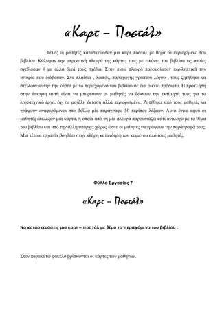 «Καρτ – Ποστάλ»
Τέλος οι μαθητές κατασκεύασαν μια καρτ ποστάλ με θέμα το περιεχόμενο του
βιβλίου. Κάλυψαν την μπροστινή πλευρά της κάρτας τους με εικόνες του βιβλίου τις οποίες
σχεδίασαν ή με άλλα δικά τους σχέδια. Στην πίσω πλευρά παρουσίασαν περιληπτικά την
ιστορία που διάβασαν. Στα πλαίσια , λοιπόν, παραγωγής γραπτού λόγου , τους ζητήθηκε να
στείλουν αυτήν την κάρτα με το περιεχόμενο του βιβλίου σε ένα οικείο πρόσωπο. Η πρόκληση
στην άσκηση αυτή είναι να μπορέσουν οι μαθητές να δώσουν την εκτίμησή τους για το
λογοτεχνικό έργο, όχι σε μεγάλη έκταση αλλά περιορισμένα. Ζητήθηκε από τους μαθητές να
γράψουν αναφερόμενοι στο βιβλίο μία παράγραφο 50 περίπου λέξεων. Αυτό έγινε αφού οι
μαθητές επέλεξαν μια κάρτα, η οποία από τη μία πλευρά παρουσιάζει κάτι ανάλογο με το θέμα
του βιβλίου και από την άλλη υπάρχει χώρος ώστε οι μαθητές να γράψουν την παράγραφό τους.
Μια τέτοια εργασία βοηθάει στην πλήρη κατανόηση του κειμένου από τους μαθητές.
Φύλλο Εργασίας 7
«Καρτ – Ποστάλ»
Να κατασκευάσεις μια καρτ – ποστάλ με θέμα το περιεχόμενο του βιβλίου .
Στον παρακάτω φάκελο βρίσκονται οι κάρτες των μαθητών.
 