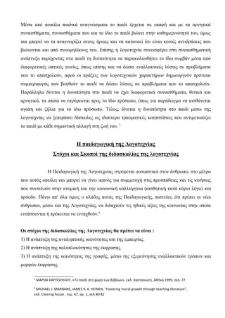 Μέσα από ποικίλα παιδικά αναγνώσματα το παιδί έρχεται σε επαφή και με τα αρνητικά
συναισθήματα, συναισθήματα που και το ίδιο το παιδί βιώνει στην καθημερινότητά του, όμως
πια μπορεί να τα αναγνωρίζει στους ήρωες και να κατανοεί ότι είναι κοινές αντιδράσεις που
βιώνονται και από συνομηλίκους του. Επίσης η λογοτεχνία συνεισφέρει στη συναισθηματική
ανάπτυξη παρέχοντας στο παιδί τη δυνατότητα να παρακολουθήσει το ίδιο συμβάν μέσα από
διαφορετικές οπτικές γωνίες, όπως επίσης και να δώσει εναλλακτικές λύσεις σε προβλήματα
που το απασχολούν, αφού οι πράξεις των λογοτεχνικών χαρακτήρων δημιουργούν πρότυπα
συμπεριφοράς που βοηθούν το παιδί να δώσει λύσεις σε προβλήματα που το απασχολούν.
Παράλληλα δίνεται η δυνατότητα στο παιδί να έχει διαφορετικά συναισθήματα, θετικά και
αρνητικά, τα οποία να στρέφονται προς το ίδιο πρόσωπο, όπως για παράδειγμα να αισθάνεται
αγάπη και ζήλια για το ίδιο πρόσωπο. Τέλος, δίνεται η δυνατότητα στο παιδί μέσω της
λογοτεχνίας να ξεπεράσει δύσκολες ως ιδιαίτερα τραυματικές καταστάσεις που αντιμετωπίζει
το παιδί με κάθε σημαντική αλλαγή στη ζωή του. 5
Η παιδαγωγική της Λογοτεχνίας
Στόχοι και Σκοποί της διδασκαλίας της λογοτεχνίας
Η Παιδαγωγική της Λογοτεχνίας στρέφεται ουσιαστικά στον άνθρωπο, στο μέτρο
που αυτός οφείλει και μπορεί να γίνει ικανός για συμμετοχή στις προσπάθειες και τις κινήσεις
που συντελούν στην ατομική και την κοινωνική καλλιέργεια (αισθητική κατά κύριο λόγο) και
πρόοδο. Πάνω απ' όλα όμως ο κλάδος αυτός της Παιδαγωγικής, πιστεύει, ότι πρέπει οι νέοι
άνθρωποι, μέσω και της Λογοτεχνίας, να διδαχτούν τις ηθικές αξίες της κοινωνίας στην οποία
εντάσσονται ή πρόκειται να ενταχθούν.6
Οι στόχοι της διδασκαλίας της Λογοτεχνίας θα πρέπει να είναι :
1) Η ανάπτυξη της αντιληπτικής ικανότητας και της εμπειρίας.
2) Η ανάπτυξη της πολυπλοκότητας της έκφρασης.
3) Η ανάπτυξη της ικανότητας της γραφής, μέσω της εξερεύνησης εναλλακτικών τρόπων και
μορφών έκφρασης.
5
ΜΑΡΘΑ ΚΑΡΠΟΖΗΛΟΥ, «Το παιδί στη χώρα των βιβλίων», εκδ. Καστανιώτη, Αθήνα 1999, σελ. 77
6
MICHAEL J. MARNANE, JAMES R. K. HEINEN, “Fostering moral growth through teaching literature”,
εκδ. Clearing house , τομ. 67, αρ. 2, σελ 80-82
 