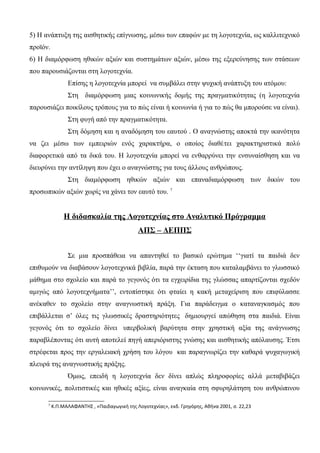5) Η ανάπτυξη της αισθητικής επίγνωσης, μέσω των επαφών με τη λογοτεχνία, ως καλλιτεχνικό
προϊόν.
6) Η διαμόρφωση ηθικών αξιών και συστημάτων αξιών, μέσω της εξερεύνησης των στάσεων
που παρουσιάζονται στη λογοτεχνία.
Επίσης η λογοτεχνία μπορεί να συμβάλει στην ψυχική ανάπτυξη του ατόμου:
Στη διαμόρφωση μιας κοινωνικής δομής της πραγματικότητας (η λογοτεχνία
παρουσιάζει ποικίλους τρόπους για το πώς είναι ή κοινωνία ή για το πώς θα μπορούσε να είναι).
Στη φυγή από την πραγματικότητα.
Στη δόμηση και η αναδόμηση του εαυτού . Ο αναγνώστης αποκτά την ικανότητα
να ζει μέσω των εμπειριών ενός χαρακτήρα, ο οποίος διαθέτει χαρακτηριστικά πολύ
διαφορετικά από τα δικά του. Η λογοτεχνία μπορεί να ενθαρρύνει την ενσυναίσθηση και να
διευρύνει την αντίληψη που έχει ο αναγνώστης για τους άλλους ανθρώπους.
Στη διαμόρφωση ηθικών αξιών και επαναδιαμόρφωση των δικών του
προσωπικών αξιών χωρίς να χάνει τον εαυτό του. 7
Η διδασκαλία της Λογοτεχνίας στο Αναλυτικό Πρόγραμμα
ΑΠΣ – ΔΕΠΠΣ
Σε μια προσπάθεια να απαντηθεί το βασικό ερώτημα ‘‘γιατί τα παιδιά δεν
επιθυμούν να διαβάσουν λογοτεχνικά βιβλία, παρά την έκταση που καταλαμβάνει το γλωσσικό
μάθημα στο σχολείο και παρά το γεγονός ότι τα εγχειρίδια της γλώσσας απαρτίζονται σχεδόν
αμιγώς από λογοτεχνήματα’’, εντοπίστηκε ότι φταίει η κακή μεταχείριση που επιφύλασσε
ανέκαθεν το σχολείο στην αναγνωστική πράξη. Για παράδειγμα ο καταναγκασμός που
επιβάλλεται σ’ όλες τις γλωσσικές δραστηριότητες δημιουργεί απώθηση στα παιδιά. Είναι
γεγονός ότι το σχολείο δίνει υπερβολική βαρύτητα στην χρηστική αξία της ανάγνωσης
παραβλέποντας ότι αυτή αποτελεί πηγή απεριόριστης γνώσης και αισθητικής απόλαυσης. Έτσι
στρέφεται προς την εργαλειακή χρήση του λόγου και παραγνωρίζει την καθαρά ψυχαγωγική
πλευρά της αναγνωστικής πράξης.
Όμως, επειδή η λογοτεχνία δεν δίνει απλώς πληροφορίες αλλά μεταβιβάζει
κοινωνικές, πολιτιστικές και ηθικές αξίες, είναι αναγκαία στη σφυρηλάτηση του ανθρώπινου
7
Κ.Π.ΜΑΛΑΦΑΝΤΗΣ , «Παιδαγωγική της Λογοτεχνίας», εκδ. Γρηγόρης, Αθήνα 2001, σ. 22,23
 