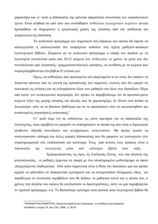 χαρακτήρα και γι’ αυτό η διδασκαλία της κρίνεται απαραίτητη συνιστώσα του εκπαιδευτικού
έργου. Είναι αλήθεια ότι από τότε που συστάθηκαν Ανθολόγια λογοτεχνικών κειμένων γίνεται
προσπάθεια να διαχωριστεί η εργαλειακή χρήση της γλώσσας από την αισθητική και
ψυχαγωγική της διάσταση.
Το αναλυτικό πρόγραμμα του Δημοτικού στη διάρκεια του οποίου θα έπρεπε να
καλλιεργείται η φιλαναγνωσία δεν αναφέρεται καθόλου στη σχέση μαθητών-παιδικού
λογοτεχνικού βιβλίου. Σύμφωνα με το αναλυτικό πρόγραμμα η επαφή του παιδιού με τη
λογοτεχνία συντελείται μέσα από 10-12 κείμενα του Ανθολογίου το χρόνο, τα μόνα που δεν
συνοδεύονται από γλωσσικές- γραμματοσυντακτικές ασκήσεις, σε αντίθεση με τα κείμενα που
συμπεριλαμβάνονται στα βιβλία Η γλώσσα μου.
Όμως, τα ανθολόγια, όσο προσεγμένα και επιμελημένα κι αν είναι, δεν παύουν να
διέπονται πάντοτε από τη λογική της προεπιλογής των κειμένων, γεγονός που δεν μπορεί να
ικανοποιεί τις ανάγκες και τα ενδιαφέροντα όλων των μαθητών και όλων των δασκάλων. Πέρα
από αυτόν τον αντικειμενικό περιορισμό, δεν πρέπει να παραβλέπουμε ότι τα προεπιλεγμένα
κείμενα λόγω της μικρής έκτασης και πλοκής που τα χαρακτηρίζει, δε δίνουν στα παιδιά τη
δυνατότητα ούτε να τα βιώσουν βαθύτερα και να τα απολαύσουν ούτε να οικειοποιηθούν πιο
αναπτυγμένες στρατηγικές ανάγνωσης.8
Γι’ αυτό λέμε ότι τα ανθολόγια, ως μόνη αφετηρία για τη διδασκαλία της
λογοτεχνίας, είναι αμφίβολο αν μπορούν να εκπληρώσουν το σκοπό της που είναι η δημιουργία
αληθινών, δηλαδή συνειδητών και ανεξάρτητων, αναγνωστών. Θα πρέπει λοιπόν να
αναγνωριστούν επίσημα και άλλες μορφές διδασκαλίας που θα μπορούν να λειτουργούν είτε
συμπληρωματικά είτε εναλλακτικά και αυτόνομα. Ένας από αυτούς τους τρόπους είναι η
διδασκαλία της λογοτεχνίας μέσα από ολόκληρα βιβλία στην τάξη.
Χρησιμοποιώντας τις ώρες τις Ευέλικτης Ζώνης και στα πλαίσια της
φιλαναγνωσίας , οι μαθητές έρχονται σε επαφή με ένα ολοκληρωμένο μυθιστόρημα το οποίο
επεξεργάζονται διαθεματικά. Εδώ πολύ σημαντική είναι η θέση του δασκάλου μια και πρέπει
αρχικά να απαντήσει σε διαφορετικά ερωτήματα και να αντιμετωπίσει διλήμματα, όπως για
παράδειγμα το κοινωνικό περιβάλλον που θα δράσει, το μαθητικό κοινό και η ηλικία του, ο
χρόνος στα πλαίσια του οποίου θα εκτελεστούν οι δραστηριότητες, ώστε να μην παραβιάζεται
το σχολικό πρόγραμμα, κ.ά. Το βασικότερο ερώτημα είναι φυσικά ποιο λογοτεχνικό βιβλία θα
8
ΕΚΠΑΙΔΕΥΤΙΚΗ ΚΟΙΝΟΤΗΤΑ, «Δημοτικό σχολείο και λογοτεχνία : οι συνθήκες μιας διαρκούς
αντίφασης» τεύχος 79, Αυγ. Οκτ. 2006 , σ. 26-32
 