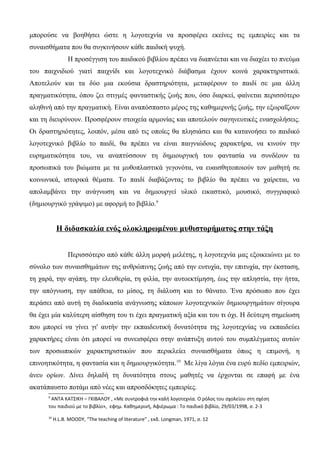 μπορούσε να βοηθήσει ώστε η λογοτεχνία να προσφέρει εκείνες τις εμπειρίες και τα
συναισθήματα που θα συγκινήσουν κάθε παιδική ψυχή.
Η προσέγγιση του παιδικού βιβλίου πρέπει να διαπνέεται και να διαχέει το πνεύμα
του παιχνιδιού γιατί παιχνίδι και λογοτεχνικό διάβασμα έχουν κοινά χαρακτηριστικά.
Αποτελούν και τα δύο μια εκούσια δραστηριότητα, μεταφέρουν το παιδί σε μια άλλη
πραγματικότητα, όπου ζει στιγμές φανταστικής ζωής που, όσο διαρκεί, φαίνεται περισσότερο
αληθινή από την πραγματική. Είναι αναπόσπαστο μέρος της καθημερινής ζωής, την εξωραΐζουν
και τη διευρύνουν. Προσφέρουν στοιχεία αρμονίας και αποτελούν σαγηνευτικές ενασχολήσεις.
Οι δραστηριότητες, λοιπόν, μέσα από τις οποίες θα πλησιάσει και θα κατανοήσει το παιδικό
λογοτεχνικό βιβλίο το παιδί, θα πρέπει να είναι παιγνιώδους χαρακτήρα, να κινούν την
ευρηματικότητα του, να αναπτύσσουν τη δημιουργική του φαντασία να συνδέουν τα
προσωπικά του βιώματα με τα μυθοπλαστικά γεγονότα, να ευαισθητοποιούν τον μαθητή σε
κοινωνικά, ιστορικά θέματα. Το παιδί διαβάζοντας το βιβλίο θα πρέπει να χαίρεται, να
απολαμβάνει την ανάγνωση και να δημιουργεί υλικό εικαστικό, μουσικό, συγγραφικό
(δημιουργικό γράψιμο) με αφορμή το βιβλίο.9
Η διδασκαλία ενός ολοκληρωμένου μυθιστορήματος στην τάξη
Περισσότερο από κάθε άλλη μορφή μελέτης, η λογοτεχνία μας εξοικειώνει με το
σύνολο των συναισθημάτων της ανθρώπινης ζωής από την ευτυχία, την επιτυχία, την έκσταση,
τη χαρά, την αγάπη, την ελευθερία, τη φιλία, την αυτοεκτίμηση, έως την απληστία, την ήττα,
την απόγνωση, την απάθεια, το μίσος, τη διάλυση και το θάνατο. Ένα πρόσωπο που έχει
περάσει από αυτή τη διαδικασία ανάγνωσης κάποιων λογοτεχνικών δημιουργημάτων σίγουρα
θα έχει μία καλύτερη αίσθηση του τι έχει πραγματική αξία και του τι όχι. Η δεύτερη σημείωση
που μπορεί να γίνει γι' αυτήν την εκπαιδευτική δυνατότητα της λογοτεχνίας να εκπαιδεύει
χαρακτήρες είναι ότι μπορεί να συνεισφέρει στην ανάπτυξη αυτού του συμπλέγματος αυτών
των προσωπικών χαρακτηριστικών που περικλείει συναισθήματα όπως η επιμονή, η
επινοητικότητα, η φαντασία και η δημιουργικότητα.10
Με λίγα λόγια ένα ευρύ πεδίο εμπειριών,
άνευ ορίων. Δίνει δηλαδή τη δυνατότητα στους μαθητές να έρχονται σε επαφή με ένα
ακατάπαυστο ποτάμι από νέες και απροσδόκητες εμπειρίες.
9
ΑΝΤΑ ΚΑΤΣΙΚΗ – ΓΚΙΒΑΛΟΥ , «Με συντροφιά την καλή λογοτεχνία. Ο ρόλος του σχολείου στη σχέση
του παιδιού με το βιβλίο», εφημ. Καθημερινή, Αφιέρωμα : Το παιδικό βιβλίο, 29/03/1998, σ. 2-3
10
H.L.B. MOODY, “The teaching of literature” , εκδ. Longman, 1971, σ. 12
 