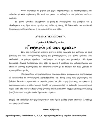 Αφού διαβάσαμε το βιβλίο μια φορά ασχοληθήκαμε με δραστηριότητες που
ταίριαζαν σε κάθε περίπτωση. Με αυτό τον τρόπο , το ενδιαφέρον των μαθητών παρέμενε
αμείωτο.
Τα φύλλα εργασίας επιλέχτηκαν με βάση τα ενδιαφέροντα των μαθητών και η
ολοκλήρωση τους έγινε κατά την ώρα της ευέλικτης ζώνης. Η διδασκαλία του συνολικού
λογοτεχνικού μυθιστορήματος έγινε εξολοκλήρου στην τάξη.
Α’ ΘEMATIKH ENOTHTA
Ομαδικά Φύλλα Εργασίας
«Γνωριμία με τους ήρωες»
Στην πρώτη θεματική ενότητα έγινε η πρώτη γνωριμία των μαθητών με τους
βασικούς και τους δευτερεύοντες ήρωες του μυθιστορήματος. Στο φύλλο εργασίας που
ακολουθεί , οι μαθητές ομαδικά , κατέγραψαν τα στοιχεία του χαρακτήρα κάθε ήρωα
ξεχωριστά. Αρχικά διαβάστηκαν στην τάξη τα πρώτα 4 κεφάλαια του μυθιστορήματος και
έπειτα οι μαθητές συμπλήρωσαν τον παρακάτω πίνακα με τα στοιχεία που τους ζητούσε το
πρώτο φύλλο εργασίας.
Εδώ οι μαθητές χρησιμοποιούν μια σειρά από όρους και εκφράσεις που θα πρέπει
να αποδίδονται σε συγκεκριμένα χαρακτηριστικά και στους ίδιους τους χαρακτήρες του
βιβλίου. Το συγκεκριμένο φύλλο εργασίας μπορεί να γίνει πηγή έμπνευσης για προφορική
ανατροφοδότηση στην τάξη. Μπορεί δηλαδή να χρησιμοποιηθεί για ανάπτυξη του προφορικού
λόγου μέσα από διάφορες προφορικές εργασίες που γίνονται στην τάξη με μικρούς μονολόγους
βασιζόμενοι στα στοιχεία που θα έχουν συγκεντρώσει.
Στόχος : Η καταγραφή των χαρακτηριστικών κάθε ήρωα. Σωστή χρήση επιθέτων. Ανάπτυξη
του προφορικού λόγου.
Φύλλο Εργασίας 1
Αφού διαβάσεις τα κεφάλαια 1, 2, 3, 4 κράτησε σημειώσεις με βάση ότι σου ζητείται.
 