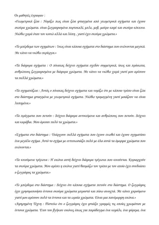 Οι μαθητές έγραψαν :
«Γεωμετρικά ζώα : Νομίζω πως είναι ζώα φτιαγμένα από γεωμετρικά σχήματα και έχουν
σκούρα χρώματα. είναι ζωγραφισμένα πορτοκαλί, μπλε, μοβ, μαύρο καφέ και σκούρο κόκκινο.
Νιώθω χαρά όταν τον κοιτώ αλλά και λύπη , γιατί έχει σκούρα χρώματα.»
«Το μπέρδεμα των σχημάτων : Ίσως είναι κάποια σχήματα στο διάστημα που ενώνονται μαγικά.
Με κάνει να νιώθω περίεργα.»
«Τα διάφορα σχήματα : Ο πίνακας δείχνει σχήματα σχεδόν συμμετρικά, ίσως και πρόσωπα,
ανθρώπους ζωγραφισμένα με διάφορα χρώματα. Με κάνει να νιώθω χαρά γιατί μου αρέσουν
τα πολλά χρώματα.»
«Τα σχηματόζωα : Αυτός ο πίνακας δείχνει σχήματα και νομίζω ότι με κάποιο τρόπο είναι ζώα
στο διάστημα φτιαγμένα με γεωμετρικά σχήματα. Νιώθω τρομαγμένη γιατί μοιάζουν να είναι
λυπημένα.»
«Τα πράγματα που πετούν : Δείχνει διάφορα αντικείμενα και ανθρώπους που πετούν. Δείχνει
και καράβια. Μου άρεσαν πολύ τα χρώματα.»
«Σχήματα στο διάστημα : Υπάρχουν πολλά σχήματα που έχουν ενωθεί και έχουν σχηματίσει
ένα μεγάλο σχήμα. Αυτό το σχήμα με εντυπωσιάζει πολύ με όλα αυτά τα όμορφα χρώματα που
ενώνονται.»
«Τα κινούμενα τρίγωνα : Η εικόνα αυτή δείχνει διάφορα τρίγωνα που κινούνται. Κυριαρχούν
τα σκούρα χρώματα. Μου αρέσει η εικόνα γιατί θαυμάζω τον τρόπο με τον οποίο έχει συνδυάσει
ο ζωγράφος τα χρώματα.»
«Το μπέρδεμα στο διάστημα : Δείχνει ότι κάποια σχήματα πετούν στο διάστημα. Ο ζωγράφος
έχει χρησιμοποιήσει έντονα σκούρα χρώματα μπροστά και πίσω ανοιχτά. Με κάνει χαρούμενο
γιατί μου αρέσουν πολύ τα έντονα και τα ωραία χρώματα. Είναι μια πανέμορφη εικόνα.»
«Αφηρημένη Τέχνη : Πιστεύω ότι ο ζωγράφος έχει φτιάξει γραμμές τις οποίες χρωμάτισε με
έντονα χρώματα. Έτσι του βγήκαν εικόνες όπως για παράδειγμα ένα κεφάλι, ένα φόρεμα, ένα
 