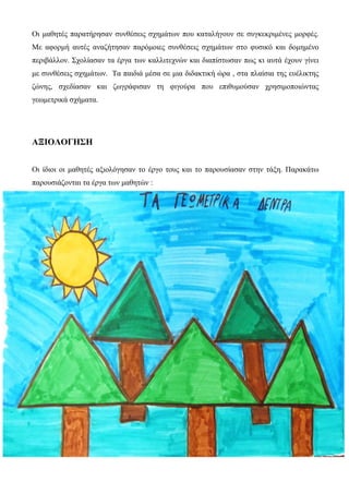 Οι μαθητές παρατήρησαν συνθέσεις σχημάτων που καταλήγουν σε συγκεκριμένες μορφές.
Με αφορμή αυτές αναζήτησαν παρόμοιες συνθέσεις σχημάτων στο φυσικό και δομημένο
περιβάλλον. Σχολίασαν τα έργα των καλλιτεχνών και διαπίστωσαν πως κι αυτά έχουν γίνει
με συνθέσεις σχημάτων. Τα παιδιά μέσα σε μια διδακτική ώρα , στα πλαίσια της ευέλικτης
ζώνης, σχεδίασαν και ζωγράφισαν τη φιγούρα που επιθυμούσαν χρησιμοποιώντας
γεωμετρικά σχήματα.
ΑΞΙΟΛΟΓΗΣΗ
Οι ίδιοι οι μαθητές αξιολόγησαν το έργο τους και το παρουσίασαν στην τάξη. Παρακάτω
παρουσιάζονται τα έργα των μαθητών :
 