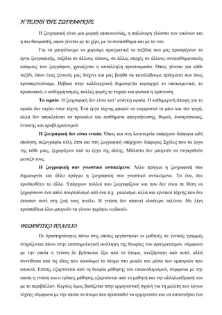 Η ΤΕΧΝΗ ΤΗΣ ΖΩΓΡΑΦΙΚΗΣ
Η ζωγραφική είναι μια μορφή επικοινωνίας, η παλιότερη γλώσσα των εικόνων και
η πιο θαυμαστή, αφού γίνεται με το χέρι, με το συναίσθημα και με το νου.
Για να μπορέσουμε να χαρούμε πραγματικά τα ταξίδια που μας προσφέρουν τα
έργα ζωγραφικής, ταξίδια σε άλλους τόπους, σε άλλες εποχές σε άλλους συναισθηματικούς
κόσμους των ζωγράφων, χρειάζεται η κατάλληλη προετοιμασία. Όπως γίνεται για κάθε
ταξίδι, όπου ένας ξεναγός μας δείχνει και μας βοηθά να καταλάβουμε πράγματα που ίσως
προσπερνούσαμε. Βέβαια στην καλλιτεχνική δημιουργία κυριαρχεί το υποκειμενικό, το
προσωπικό, ο αυθορμητισμός, πολλές φορές το τυχαίο και φυσικά η έμπνευση
Το ωραίο: Η ζωγραφική δεν είναι κατ’ ανάγκη ωραία. Η καθημερινή άποψη για το
ωραίο δεν ισχύει στην τέχνη. Ένα έργο τέχνης μπορεί να ευχαριστεί το μάτι και την ψυχή,
αλλά δεν αποκλείεται να προκαλεί και αισθήματα απογοήτευσης, θυμού, δυσαρέσκειας,
έντασης και προβληματισμού
Η ζωγραφική δεν είναι ενιαία: Όπως και στη λογοτεχνία υπάρχουν διάφορα ειδή
(ποίηση, πεζογραφία κτλ), έτσι και στη ζωγραφική υπάρχουν διάφορες Σχόλες που τα έργα
της κάθε μιας, ξεχωρίζουν από τα έργα της άλλης. Μάλιστα δεν μπορούν να συγκριθούν
μεταξύ τους.
Η ζωγραφική σαν γνωστικό αντικείμενο: Άλλο πράγμα η ζωγραφική σαν
δημιουργία και άλλο πράγμα η ζωγραφική σαν γνωστικό αντικείμενο. Το ένα, δεν
προϋποθέτει το άλλο. Υπάρχουν πολλοί που ζωγραφίζουν και που δεν είναι σε θέση να
ξεχωρίσουν ένα απλό σουρεαλισμό από ένα π.χ. ρεαλισμό, αλλά και κριτικοί τέχνης που δεν
έπιασαν ποτέ στη ζωή τους πινέλο. Η γνώση δεν απαιτεί ιδιαίτερο ταλέντο. Με λίγη
προσπάθεια όλοι μπορούν να γίνουν περίπου «ειδικοί».
ΘΕΩΡΗΤΙΚΟ ΠΛΑΙΣΙΟ
Οι δραστηριότητες πάνω στις οποίες εργάστηκαν οι μαθητές σε γενικές γραμμές
στηρίζονται πάνω στην επιστημολογική αντίληψη της θεωρίας του πραγματισμού, σύμφωνα
με την οποία η γνώση δε βρίσκεται έξω από το άτομο, ανεξάρτητη από αυτό, αλλά
συντίθεται από τις ιδέες που οικοδομεί το άτομο στο μυαλό του μέσω των εμπειριών που
αποκτά. Επίσης εξαρτώνται από τη θεωρία μάθησης του εποικοδομισμού, σύμφωνα με την
οποία η γνώση και ο τρόπος μάθησης εξαρτώνται από το μαθητή και την αλληλεπίδρασή του
με το περιβάλλον. Κυρίως όμως βασίζεται στην ερμηνευτική σχολή για τη μελέτη των έργων
τέχνης σύμφωνα με την οποία το άτομο που προσπαθεί να ερμηνεύσει και να κατανοήσει ένα
 