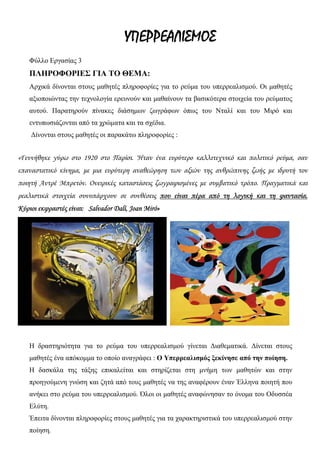 ΥΠΕΡΡΕΑΛΙΣΜΟΣ
Φύλλο Εργασίας 3
ΠΛΗΡΟΦΟΡΙΕΣ ΓΙΑ ΤΟ ΘΕΜΑ:
Αρχικά δίνονται στους μαθητές πληροφορίες για το ρεύμα του υπερρεαλισμού. Οι μαθητές
αξιοποιώντας την τεχνολογία ερευνούν και μαθαίνουν τα βασικότερα στοιχεία του ρεύματος
αυτού. Παρατηρούν πίνακες διάσημων ζωγράφων όπως του Νταλί και του Μιρό και
εντυπωσιάζονται από τα χρώματα και τα σχέδια.
Δίνονται στους μαθητές οι παρακάτω πληροφορίες :
«Γεννήθηκε γύρω στο 1920 στο Παρίσι. Ήταν ένα ευρύτερο καλλιτεχνικό και πολιτικό ρεύμα, σαν
επαναστατικό κίνημα, με μια ευρύτερη αναθεώρηση των αξιών της ανθρώπινης ζωής με ιδρυτή τον
ποιητή Αντρέ Μπρετόν. Ονειρικές καταστάσεις ζωγραφισμένες με συμβατικό τρόπο. Πραγματικά και
ρεαλιστικά στοιχεία συνυπάρχουν σε συνθέσεις που είναι πέρα από τη λογική και τη φαντασία.
Κύριοι εκφραστές είναι: Salvador Dalí, Joan Miró»
Η δραστηριότητα για το ρεύμα του υπερρεαλισμού γίνεται Διαθεματικά. Δίνεται στους
μαθητές ένα απόκομμα το οποίο αναγράφει : Ο Υπερρεαλισμός ξεκίνησε από την ποίηση.
Η δασκάλα της τάξης επικαλείται και στηρίζεται στη μνήμη των μαθητών και στην
προηγούμενη γνώση και ζητά από τους μαθητές να της αναφέρουν έναν Έλληνα ποιητή που
ανήκει στο ρεύμα του υπερρεαλισμού. Όλοι οι μαθητές αναφώνησαν το όνομα του Οδυσσέα
Ελύτη.
Έπειτα δίνονται πληροφορίες στους μαθητές για τα χαρακτηριστικά του υπερρεαλισμού στην
ποίηση.
 