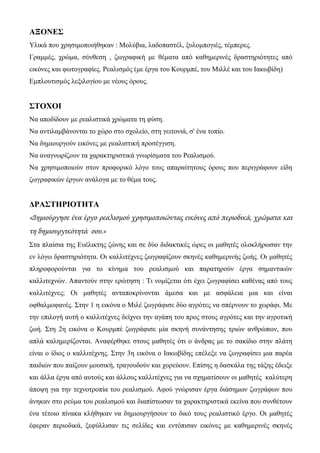 ΑΞΟΝΕΣ
Υλικά που χρησιμοποιήθηκαν : Μολύβια, λαδοπαστέλ, ξυλομπογιές, τέμπερες.
Γραμμές, χρώμα, σύνθεση , ζωγραφική με θέματα από καθημερινές δραστηριότητες από
εικόνες και φωτογραφίες. Ρεαλισμός (με έργα του Κουρμπέ, του Μιλλέ και του Ιακωβίδη)
Εμπλουτισμός λεξιλογίου με νέους όρους.
ΣΤΟΧΟΙ
Να αποδίδουν με ρεαλιστικά χρώματα τη φύση.
Να αντιλαμβάνονται το χώρο στο σχολείο, στη γειτονιά, σ' ένα τοπίο.
Να δημιουργούν εικόνες με ρεαλιστική προσέγγιση.
Να αναγνωρίζουν τα χαρακτηριστικά γνωρίσματα του Ρεαλισμού.
Να χρησιμοποιούν στον προφορικό λόγο τους απαραίτητους όρους που περιγράφουν είδη
ζωγραφικών έργων ανάλογα με το θέμα τους.
ΔΡΑΣΤΗΡΙΟΤΗΤΑ
«Δημιούργησε ένα έργο ρεαλισμού χρησιμοποιώντας εικόνες από περιοδικά, χρώματα και
τη δημιουργικότητά σου.»
Στα πλαίσια της Ευέλικτης ζώνης και σε δύο διδακτικές ώρες οι μαθητές ολοκλήρωσαν την
εν λόγω δραστηριότητα. Οι καλλιτέχνες ζωγραφίζουν σκηνές καθημερινής ζωής. Οι μαθητές
πληροφορούνται για το κίνημα του ρεαλισμού και παρατηρούν έργα σημαντικών
καλλιτεχνών. Απαντούν στην ερώτηση : Τι νομίζεται ότι έχει ζωγραφίσει καθένας από τους
καλλιτέχνες; Οι μαθητές ανταποκρίνονται άμεσα και με ασφάλεια μια και είναι
οφθαλμοφανές. Στην 1 η εικόνα ο Μιλέ ζωγράφισε δύο αγρότες να σπέρνουν το χωράφι. Με
την επιλογή αυτή ο καλλιτέχνες δείχνει την αγάπη του προς στους αγρότες και την αγροτική
ζωή. Στη 2η εικόνα ο Κουρμπέ ζωγράφισε μία σκηνή συνάντησης τριών ανθρώπων, που
απλά καλημερίζονται. Αναφέρθηκε στους μαθητές ότι ο άνδρας με το σακίδιο στην πλάτη
είναι ο ίδιος ο καλλιτέχνης. Στην 3η εικόνα ο Ιακωβίδης επέλεξε να ζωγραφίσει μια παρέα
παιδιών που παίζουν μουσική, τραγουδούν και χορεύουν. Επίσης η δασκάλα της τάξης έδειξε
και άλλα έργα από αυτούς και άλλους καλλιτέχνες για να σχηματίσουν οι μαθητές καλύτερη
άποψη για την τεχνοτροπία του ρεαλισμού. Αφού γνώρισαν έργα διάσημων ζωγράφων που
άνηκαν στο ρεύμα του ρεαλισμού και διαπίστωσαν τα χαρακτηριστικά εκείνα που συνθέτουν
ένα τέτοιο πίνακα κλήθηκαν να δημιουργήσουν το δικό τους ρεαλιστικό έργο. Οι μαθητές
έφεραν περιοδικά, ξεφύλλισαν τις σελίδες και εντόπισαν εικόνες με καθημερινές σκηνές
 