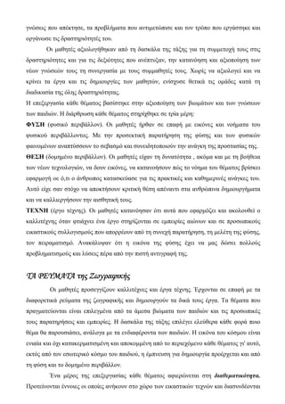 γνώσεις που απέκτησε, τα προβλήματα που αντιμετώπισε και τον τρόπο που εργάστηκε και
οργάνωσε τις δραστηριότητές του.
Οι μαθητές αξιολογήθηκαν από τη δασκάλα της τάξης για τη συμμετοχή τους στις
δραστηριότητες και για τις δεξιότητες που ανέπτυξαν, την κατανόηση και αξιοποίηση των
νέων γνώσεών τους τη συνεργασία με τους συμμαθητές τους. Χωρίς να αξιολογεί και να
κρίνει τα έργα και τις δημιουργίες των μαθητών, ενίσχυσε θετικά τις ομάδες κατά τη
διαδικασία της όλης δραστηριότητας.
Η επεξεργασία κάθε θέματος βασίστηκε στην αξιοποίηση των βιωμάτων και των γνώσεων
των παιδιών. Η διάρθρωση κάθε θέματος στηρίχθηκε σε τρία μέρη:
ΦΥΣΗ (φυσικό περιβάλλον). Οι μαθητές ήρθαν σε επαφή με εικόνες και νοήματα του
φυσικού περιβάλλοντος. Με την προσεκτική παρατήρηση της φύσης και των φυσικών
φαινομένων αναπτύσσουν το σεβασμό και συνειδητοποιούν την ανάγκη της προστασίας της.
ΘΕΣΗ (δομημένο περιβάλλον). Οι μαθητές είχαν τη δυνατότητα , ακόμα και με τη βοήθεια
των νέων τεχνολογιών, να δουν εικόνες, να κατανοήσουν πώς το νόημα του θέματος βρίσκει
εφαρμογή οε ό,τι ο άνθρωπος κατασκεύασε για τις πρακτικές και καθημερινές ανάγκες του.
Αυτό είχε σαν στόχο να αποκτήσουν κριτική θέση απέναντι στα ανθρώπινα δημιουργήματα
και να καλλιεργήσουν την αισθητική τους.
ΤΕΧΝΗ (έργο τέχνης). Οι μαθητές κατανόησαν ότι αυτά που εφαρμόζει και ακολουθεί ο
καλλιτέχνης όταν φτιάχνει ένα έργο στηρίζονται σε εμπειρίες αιώνων και σε προσωπικούς
εικαστικούς συλλογισμούς που απορρέουν από τη συνεχή παρατήρηση, τη μελέτη της φύσης,
τον πειραματισμό. Ανακάλυψαν ότι η εικόνα της φύσης έχει να μας δώσει πολλούς
προβληματισμούς και λύσεις πέρα από την πιστή αντιγραφή της.
ΤΑ ΡΕΥΜΑΤΑ της Ζωγραφικής
Οι μαθητές προσεγγίζουν καλλιτέχνες και έργα τέχνης. Έρχονται σε επαφή με τα
διαφορετικά ρεύματα της ζωγραφικής και δημιουργούν τα δικά τους έργα. Τα θέματα που
πραγματεύονται είναι επιλεγμένα από τα άμεσα βιώματα των παιδιών και τις προσωπικές
τους παρατηρήσεις και εμπειρίες. Η δασκάλα της τάξης επιλέγει ελεύθερα κάθε φορά ποιο
θέμα θα παρουσιάσει, ανάλογα με τα ενδιαφέροντα των παιδιών. Η εικόνα του κόσμου είναι
ενιαία και όχι κατακερματισμένη και αποκομμένη από το περιεχόμενο κάθε θέματος γι' αυτό,
εκτός από τον εσωτερικό κόσμο του παιδιού, η έμπνευση για δημιουργία προέρχεται και από
τη φύση και το δομημένο περιβάλλον.
Ένα μέρος της επεξεργασίας κάθε θέματος αφιερώνεται στη διαθεματικότητα.
Προτείνονται έννοιες οι οποίες ανήκουν στο χώρο των εικαστικών τεχνών και διασυνδέονται
 