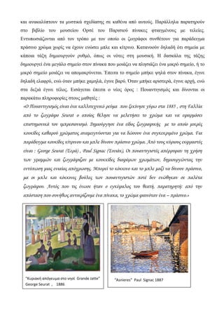 και ανακαλύπτουν τα μυστικά σχεδίασης σε καθένα από αυτούς. Παράλληλα παρατηρούν
στο βιβλίο του μουσείου Ορσέ του Παρισιού πίνακες φτιαγμένους με τελείες.
Εντυπωσιάζονται από τον τρόπο με τον οποίο οι ζωγράφοι συνθέτουν για παράδειγμα
πράσινο χρώμα χωρίς να έχουν ενώσει μπλε και κίτρινο. Κατανοούν δηλαδή ότι σημεία με
κάποια τάξη δημιουργούν ρυθμό, όπως οι νότες στη μουσική. Η δασκάλα της τάξης
δημιουργεί ένα μεγάλο σημείο στον πίνακα που μοιάζει να πλησιάζει ένα μικρό σημείο, ή το
μικρό σημείο μοιάζει να απομακρύνεται. Έπειτα το σημείο μπήκε ψηλά στον πίνακα, έγινε
δηλαδή ελαφρύ, ενώ όταν μπήκε χαμηλά, έγινε βαρύ. Όταν μπήκε αριστερά, έγινε αρχή, ενώ
στα δεξιά έγινε τέλος. Εισάγεται έπειτα ο νέος όρος : Πουαντιγισμός και δίνονται οι
παρακάτω πληροφορίες στους μαθητές :
«Ο Πουαντιγισμός είναι ένα καλλιτεχνικό ρεύμα που ξεκίνησε γύρω στα 1885 , στη Γαλλία
από το ζωγράφο Seurat ο οποίος θέλησε να μελετήσει το χρώμα και να εφαρμόσει
επιστημονικά τον ιμπρεσιονισμό. Δημιούργησε ένα είδος ζωγραφικής με το οποίο μικρές
κουκίδες καθαρού χρώματος αναμειγνύονται για να δώσουν ένα συγκεκριμένο χρώμα. Για
παράδειγμα κουκίδες κίτρινου και μπλε δίνουν πράσινο χρώμα. Από τους κύριους εκφραστές
είναι : George Seurat (Σερά) , Paul Signac (Σινιάκ), Οι πουαντιγιστές απέρριψαν τη χρήση
των γραμμών και ζωγράφιζαν με κουκκίδες διαφόρων χρωμάτων, δημιουργώντας την
εντύπωση μιας ενιαίας απόχρωσης. Μπορεί το κόκκινο και το μπλε μαζί να δίνουν πράσινο,
μα οι μπλε και κόκκινες βούλες των πουαντιγιστών ποτέ δεν ενώθηκαν σε παλέτα
ζωγράφου. Αυτός που τις ένωσε ήταν ο εγκέφαλος του θεατή, παρατηρητή: από την
απόσταση που συνήθως αντικρίζουμε ένα πίνακα, το χρώμα φαινόταν ένα – πράσινο.»
    “Asnieres”  Paul  Signac 1887 
 
“Κυριακή απόγευμα στο νησί  Grande Jatte” 
George Seurat  ,    1886 
 