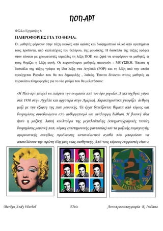 ΠΟΠ-ΑΡΤ
Φύλλο Εργασίας 6
ΠΛΗΡΟΦΟΡΙΕΣ ΓΙΑ ΤΟ ΘΕΜΑ:
Οι μαθητές φέρνουν στην τάξη εικόνες από αφίσες και διαφημιστικό υλικό από αγαπημένα
τους προϊόντα, από καλλιτέχνες του θεάτρου, της μουσικής. Η δασκάλα της τάξης γράφει
στον πίνακα με χρωματιστές κιμωλίες τη λέξη ΠΟΠ και ζητά να αναφέρουν οι μαθητές τι
τους θυμίζει η λέξη αυτή. Οι περισσότεροι μαθητές απαντούν : ΜΟΥΣΙΚΗ. Έπειτα η
δασκάλα της τάξης γράφει τη ίδια λέξη στα Αγγλικά (POP) και τη λέξη από την οποία
προέρχεται Popular που θα πει δημοφιλής , λαϊκός. Έπειτα δίνονται στους μαθητές οι
παρακάτω πληροφορίες για το νέο ρεύμα που θα μελετήσουν:
«Η Ποπ-αρτ μπορεί να παίρνει την ονομασία από τον όρο popular. Αναπτύχθηκε γύρω
στα 1950 στην Αγγλία και αργότερα στην Αμερική. Χαρακτηριστικά γνωρίζει άνθηση
μαζί με την έξαρση της ποπ μουσικής. Τα έργα δανείζονται θέματα από κόμικς και
διαφημίσεις συνοδευόμενα από αυθορμητισμό και ανάλαφρη διάθεση. Η βασική ιδέα
ήταν η μαζική, λαϊκή κουλτούρα της μεγαλούπολης (κινηματογραφικές ταινίες
διαφημίσεις μουσική ποπ, κόμικς επιστημονικής φαντασίας) και τα μαζικής παραγωγής,
αμερικανικής συνήθως προέλευσης καταναλωτικά αγαθά που μπορούσαν να
αποτελέσουν την πρώτη ύλη μιας νέας αισθητικής. Από τους κύριους εκφραστές είναι ο
Andy Warhol.»
Merilyn Andy Warhol Elvis Αυτοπροσωπογραφία R. Indiana
     
 