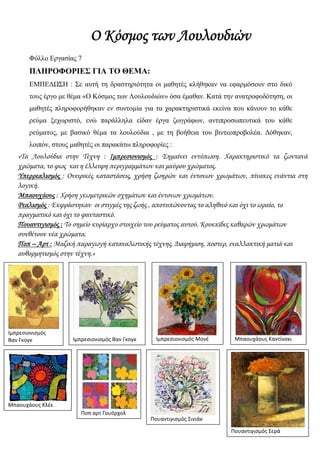 Ο Κόσμος των Λουλουδιών
Φύλλο Εργασίας 7
ΠΛΗΡΟΦΟΡΙΕΣ ΓΙΑ ΤΟ ΘΕΜΑ:
ΕΜΠΕΔΩΣΗ : Σε αυτή τη δραστηριότητα οι μαθητές κλήθηκαν να εφαρμόσουν στο δικό
τους έργο με θέμα «Ο Κόσμος των Λουλουδιών» όσα έμαθαν. Κατά την ανατροφοδότηση, οι
μαθητές πληροφορήθηκαν εν συντομία για τα χαρακτηριστικά εκείνα που κάνουν το κάθε
ρεύμα ξεχωριστό, ενώ παράλληλα είδαν έργα ζωγράφων, αντιπροσωπευτικά του κάθε
ρεύματος, με βασικό θέμα τα λουλούδια , με τη βοήθεια του βιντεοπροβολέα. Δόθηκαν,
λοιπόν, στους μαθητές οι παρακάτω πληροφορίες :
«Τα Λουλούδια στην Τέχνη : Ιμπρεσιονισμός : Σημαίνει εντύπωση. Χαρακτηριστικό τα ζωντανά
χρώματα, το φως και η έλλειψη περιγραμμάτων και μαύρου χρώματος.
Υπερρεαλισμός : Ονειρικές καταστάσεις, χρήση ζωηρών και έντονων χρωμάτων, πίνακες ενάντια στη
λογική.
Μπαουχάους : Χρήση γεωμετρικών σχημάτων και έντονων χρωμάτων.
Ρεαλισμός : Εκφράστηκαν οι στιγμές της ζωής , αποτυπώνοντας το αληθινό και όχι το ωραίο, το
πραγματικό και όχι το φανταστικό.
Πουαντιγισμός : Το σημείο κυρίαρχο στοιχείο του ρεύματος αυτού. Κουκκίδες καθαρών χρωμάτων
συνθέτουν νέα χρώματα.
Ποπ – Αρτ : Μαζική παραγωγή καταναλωτικής τέχνης. Διαφήμιση, ποστερ, εναλλακτική ματιά και
αυθορμητισμός στην τέχνη.»
 
Ιμπρεσιονισμός 
Βαν Γκογκ 
 
Ιμπρεσιονισμός Βαν Γκογκ 
 
Μπαουχάους Κλέε   
Ποπ αρτ Γουόρχολ 
 
Ιμπρεσιονισμός Μονέ 
 
Μπαουχάους Καντίνσκι 
 
Πουαντιγισμός Σινιάκ 
 
Πουαντιγισμός Σερά 
 