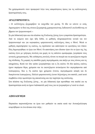 Να χρησιμοποιούν στον προφορικό λόγο τους απαραίτητους όρους για τις καλλιτεχνικές
δραστηριότητές τους.
ΔΡΑΣΤΗΡΙΟΤΗΤΑ
« Οι καλλιτέχνες ζωγραφίζουν τα παιχνίδια του φωτός. Το ίδιο να κάνετε κι εσείς.
Δημιουργήστε το δικό σας πίνακα ζωγραφικής χρησιμοποιώντας λαδοπαστέλ ακολουθώντας τα
βήματα του Ιμπρεσιονισμού. »
Σε μία διδακτική ώρα και στα πλαίσια της Ευέλικτης ζώνης έγινε η παρούσα δραστηριότητα.
Από το κείμενο που έχει ήδη δοθεί, οι μαθητές πληροφορούνται γενικά για τον
Ιμπρεσιονισμό και για κορυφαίους ιμπρεσιονιστές καλλιτέχνες όπως ο Μονέ. Μετά οι
μαθητές παρατήρησαν τις εικόνες, τις σχολίασαν και απάντησαν σε ερωτήσεις του τύπου:
Πώς δημιουργήθηκε το έργο του Μονέ. Οι απαντήσεις που έδωσαν ήταν ότι το έργο της 1ης
εικόνας έγινε με γρήγορες πινελιές και χωρίς να τις απλώνει ομοιόμορφα, ζωγράφισε τους
γενικούς χρωματισμούς. Με ευδιάκριτες πινελιές τόνισε τα σκιερά και τα φωτιζόμενα σημεία
της σύνθεσης. Τις μορφές τις αποδίδει χωρίς περιγράμματα, και παίζει με τους τόνους και τις
αποχρώσεις. Κατά τον ίδιο τρόπο ζωγραφίστηκε και η 2η εικόνα. Οι δύο πρώτες εικόνες
έχουν παρόμοιο θέμα, χρώματα και τα εικονιζόμενα αντικείμενα δεν περιγράφονται από
λεπτομέρειες. Και η 3η εικόνα έχει χρώματα έντονα, περιγράμματα ασαφή και δε
διακρίνονται λεπτομέρειες. Πολλοί ιμπρεσιονιστές έγιναν δεξιοτέχνες του παστέλ, γιατί αυτό
συμβάλλει στην αμεσότητα της απεικόνισης και την ταχύτητα της εκτέλεσης.
Στα πλαίσια της Ευέλικτης ζώνης , σε μία διδακτική ώρα προτάθηκε στα παιδιά για τη
δραστηριότητα αυτή να έχουν λαδοπαστέλ μαζί τους για να ζωγραφίζουν μ' αυτό το υλικό.
ΑΞΙΟΛΟΓΗΣΗ
Παρακάτω παρουσιάζονται τα έργα των μαθητών τα οποία κατά την Αυτοαξιολόγηση
αναρτήθηκαν σε ένα πίνακα στην τάξη :
 