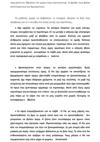τύχη χάνονται. Έβγαλαν την ημέρα τους περπατώντας. Το βράδυ τους βρήκε
απελπισμένους και διψασμένους.
Οι μαθητές, χωρίς να διαβάσουν τη συνέχεια, έδωσαν τη δική τους
πρόβλεψη για το τι συνέβη στο τέλος αυτής της περιπέτειας :
« Είχε αρχίσει να νυχτώνει. Τα αστέρια έλαμπαν και εμείς κάναμε
όνειρα, συνεχίζοντας το περπάτημα. Εν τω μεταξύ ο οδηγός είχε επιστρέψει
στο αυτοκίνητο μαζί με βοήθεια από το χωριό. Εκείνος και μερικοί
άνθρωποι ακόμα προσπαθούσαν να επισκευάσουν το αμάξι. Κάποιοι
άλλοι μας έψαχναν και τελικά μας βρήκαν. Γυρίσαμε πίσω στο αυτοκίνητο,
αλλά και πάλι περιμέναμε. Λίγες ώρες αργότερα όταν ο οδηγός έβαλε
μπροστά τη μηχανή , συνεχίσαμε το ταξίδι μας. Μετά από μέρες φτάσαμε
στον προορισμό μας με ασφάλεια. » Ιωάννα
« Βρισκόμασταν στην έρημο, τα αστέρια τρεμόπαιζαν. Εμείς
προχωρούσαμε ατελείωτες ώρες. Ο Ρικ είχε αρχίσει να απελπίζεται, τα
ξημερώματα αφού είχαμε εξαντληθεί σταματήσαμε να ξαποστάσουμε. Ο
ουρανός είχε πάρει διάφορα χρώματα, το ροζ της τουλίπας, το μωβ της
ανεμώνης και πλαγιάσαμε κάτω από μια χουρμαδιά. Εγώ είχα αποκοιμηθεί.
Το πρωί που ξυπνήσαμε αρχίσαμε να περπατάμε. Μετά από λίγες ώρες
περπάτημα συναντήσαμε ένα ντόπιο και με δυσκολία συνεννοηθήκαμε να
μας πάρει με το κάρο του και να μας γυρίσει στο χωριό. Ευτυχώς τα
καταφέραμε.» Εβελίνα
« Το πρωί ετοιμαζόμασταν για το ταξίδι . Ο Ρικ, με τους χάρτες του,
προσπαθούσε να βρει το χωριό αλλά όσο και να προσπαθούσε , δεν
μπορούσε να βγάλει άκρη. Η ζέστη ήταν ανυπόφορη και ήμουν τόσο
εξαντλημένη που ζητούσα νερό. Περπατούσαμε εδώ και ώρες. Ο Ρικ μου
είπε να σταματήσουμε για λίγο να ξεκουραστούμε. Σε μια στιγμή είδα από
μακριά μια όαση, όπου υπήρχαν βεδουίνοι με τα ζώα τους. Το είπα στο Ρικ
ενθουσιασμένη και τρέξαμε να τους μιλήσουμε. Τους μίλησε ο Ρικ και
συμφώνησαν μας πάνε μέχρι το χωριό.» Αναστασία
 