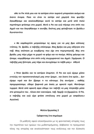 «Με το Ρικ πλάι μου και τα αστέρια στον ουρανό μπορούσα ακόμα και
έκανα όνειρα. Ποιο να είναι το αστέρι εκεί χαμηλά που φωτίζει;
Σηκωθήκαμε και ακολουθήσαμε αυτό το αστέρι και μετά από πολύ
περπάτημα φτάσαμε στο χωριό. Μετά ο Ρικ και εγώ πήγαμε στο σπίτι του
Αχμέτ και του διηγηθήκαμε τι συνέβη. Εκείνος μας φιλοξένησε το βράδυ.»
Κωνσταντίνα
« Με καρδιοχτύπι μετρούσαμε τις ώρες για να μας βρει κάποιος
ντόπιος. Το βράδυ, ο ταξιτζής επέστρεψε. Μας βρήκε και μας οδήγησε στο
ταξί. Μας σκέπασε με κουβέρτες που είχε στο πορτμπαγκάζ. Μες στο
βράδυ, μας πήγε μέχρι το χωριό να φάμε και να πιούμε. Μόλις φάγαμε και
ήπιαμε, κοιμηθήκαμε στο σπίτι ενός συγχωριανού του Αχμέτ. Ξημέρωσε. Ο
ταξιτζής μας ξύπνησε, μας πήρε και συνεχίσαμε το ταξίδι μας.» Αθηνά
« Ήταν βράδυ και τα αστέρια έλαμπαν. Ο Ρικ και εγώ είχαμε χάσει
εντελώς τον προσανατολισμό μας στην έρημο , και έκανε ένα κρύο… Δεν
είχαμε νερό και δεν ξέραμε τι να κάνουμε. Στη συνέχεια , καθώς
προχωρούσαμε, είδαμε ξαφνικά μια όαση με αρκετό νερό. Φανήκαμε
τυχεροί. Μετά από αρκετή ώρα είδαμε τον ταξιτζή να μας πλησιάζει μέσα
στο φτιαγμένο του , τέλεια σαν καινούριο, ταξί. Άρχιζε να ξημερώνει. Ο Ρικ,
ο ταξιτζής και εγώ είχα φτάσε επιτέλους στο χωριό με ασφάλεια.»
Αγγελική
Φύλλο Εργασίας 2
Γράφοντας ένα σημείωμα
Οι μαθητές αφού ολοκλήρωσαν με τις φανταστικές ιστορίες τους
την περιπέτεια των ηρώων του μυθιστορήματος, διάβασαν το πραγματικό
τέλος της ιστορίας και αναλογίστηκαν τους κινδύνους και την δύσκολη
 
