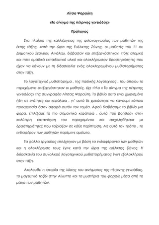 Λίτσα Ψαραύτη
«Το αίνιγμα της πέτρινης γενειάδας»
Πρόλογος
Στα πλαίσια της καλλιέργειας της φιλαναγνωσίας των μαθητών της
έκτης τάξης, κατά την ώρα της Ευέλικτης Ζώνης, οι μαθητές του 11 ου
Δημοτικού Σχολείου Αιγάλεω, διάβασαν και επεξεργάστηκαν, πότε ατομικά
και πότε ομαδικά εκπαιδευτικό υλικό και ολοκλήρωσαν δραστηριότητες που
είχαν να κάνουν με τη διδασκαλία ενός ολοκληρωμένου μυθιστορήματος
στην τάξη.
Το λογοτεχνικό μυθιστόρημα , της παιδικής λογοτεχνίας , του οποίου το
περιεχόμενο επεξεργάστηκαν οι μαθητές, είχε τίτλο « Το αίνιγμα της πέτρινης
γενειάδας» της συγγραφέα Λίτσας Ψαραύτη. Το βιβλίο αυτό είναι χωρισμένο
ήδη σε ενότητες και κεφάλαια , γι’ αυτό δε χρειάστηκε να κάνουμε κάποια
προεργασία όσον αφορά αυτόν τον τομέα. Αφού διαβάσαμε το βιβλίο μια
φορά, επιλέξαμε τα πιο σημαντικά κεφάλαια , αυτά που βοηθούν στην
καλύτερη κατανόηση του περιεχομένου και ασχοληθήκαμε με
δραστηριότητες που ταίριαζαν σε κάθε περίπτωση. Με αυτό τον τρόπο , το
ενδιαφέρον των μαθητών παρέμενε αμείωτο.
Τα φύλλα εργασίας επιλέχτηκαν με βάση τα ενδιαφέροντα των μαθητών
και η ολοκλήρωση τους έγινε κατά την ώρα της ευέλικτης ζώνης. Η
διδασκαλία του συνολικού λογοτεχνικού μυθιστορήματος έγινε εξολοκλήρου
στην τάξη.
Ακολουθεί η ιστορία της λύσης του αινίγματος της πέτρινης γενειάδας,
το μαγευτικό ταξίδι στην Αίγυπτο και τα μυστήρια του φαραώ μέσα από τα
μάτια των μαθητών.
 