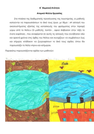 Β΄ Θεματική Ενότητα
Ατομικά Φύλλα Εργασίας
Στα πλαίσια της διαθεματικής προσέγγισης της λογοτεχνίας, οι μαθητές
καλούνται να παρουσιάσουν το δικό τους έργο, με θέμα : «Η αλλαγή του
οικοσυστήματος εξαιτίας της κατασκευής του φράγματος στην περιοχή
γύρω από το Νείλο.» Οι μαθητές, λοιπόν , αφού διάβασαν στην τάξη το
ένατο κεφάλαιο , που αναφέρεται σε αυτές τις αλλαγές που συνέβησαν εδώ
και αρκετά χρόνια στις όχθες του Νείλου και συνεχίζουν να συμβαίνουν έως
και σήμερα, κλήθηκαν να ζωγραφίσουν το δικό τους σχέδιο, όπου θα
παρουσιάζει το Νείλο «πριν» και «σήμερα».
Παρακάτω παρουσιάζονται σχέδια των μαθητών:
 