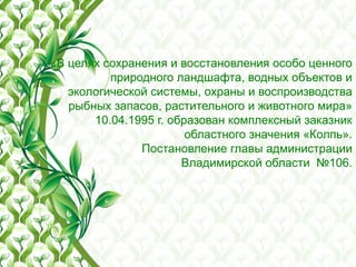 «В целях сохранения и восстановления особо ценного
природного ландшафта, водных объектов и
экологической системы, охраны и воспроизводства
рыбных запасов, растительного и животного мира»
10.04.1995 г. образован комплексный заказник
областного значения «Колпь».
Постановление главы администрации
Владимирской области №106.
 