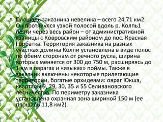 • Площадь заказника невелика – всего 24,71 км2.
Он протянулся узкой полосой вдоль р. Колпь1
почти через весь район – от административной
границы с Ковровским районом до пос. Красная
Горбатка. Территория заказника на разных
участках долины Колпи установлена в виде полос
по обеим сторонам от речного русла, ширина
которых меняется от 300 до 750 м, расширяясь до
1 км в оврагах и «языках» поймы. Также в
заказник включены некоторые прилегающие
территории, богатые орхидеями: овраг Юкша,
кварталы 9, 29, 30, 35 и 55 Селивановского
лесничества. По периметру заказника
установлена охранная зона шириной 150 м (ее
площадь 11,8 км2).
 