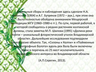 Отдельные сборы и наблюдения здесь сделали Н.А.
Казанский (1904) и А.Г. Бутряков (1972 – рук.), при этом она
была полностью обойдена вниманием Мещерской
экспедиции МГУ (1960–1980-е гг.). По сути, первой работой, в
которой сообщалось о редких растениях колпинской
долины, стала заметка М.П. Шилова (1995) «Долина реки
Колпи – уникальный флористический уголок Владимирской
области». Дальнейшие исследования подтвердили
своеобразие объекта. Так, «Склоны к Колпи» и «Пойменные
минеротрофные болота» вдоль рек Вала были включены
нами в перечень из 25 мест исключительного
флористического интереса во Владимирской области
(А.П.Серегин, 2013).
 