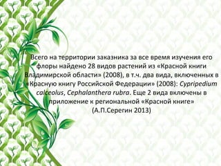 Всего на территории заказника за все время изучения его
флоры найдено 28 видов растений из «Красной книги
Владимирской области» (2008), в т.ч. два вида, включенных в
«Красную книгу Российской Федерации» (2008): Cypripedium
calceolus, Cephalanthera rubra. Еще 2 вида включены в
приложение к региональной «Красной книге»
(А.П.Серегин 2013)
 