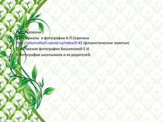 • Использованы:
• 1.Материалы и фотографии А.П.Серегина
http://alliumallium.narod.ru/index/0-45 (флористические заметки)
• 2. Авторские фотографии Вишняковой Е.И.
• 3.Фотографии школьников и их родителей.
 