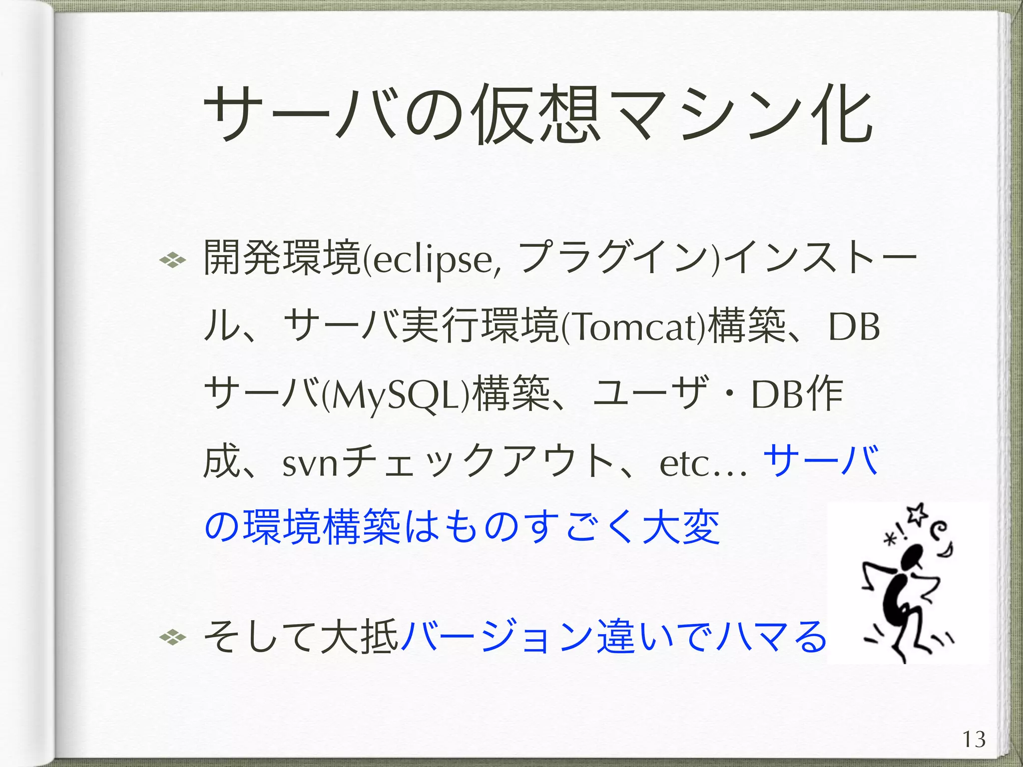 サーバの仮想マシン化
まるごとVMwareなどの仮想マシン化し
て、プログラマに仮想マシンイメージを
配布！
理想としては、新しく参加したPGが、
参入したその日に環境が整い、実行・
コーディングが開始出来るようにする。
13
 