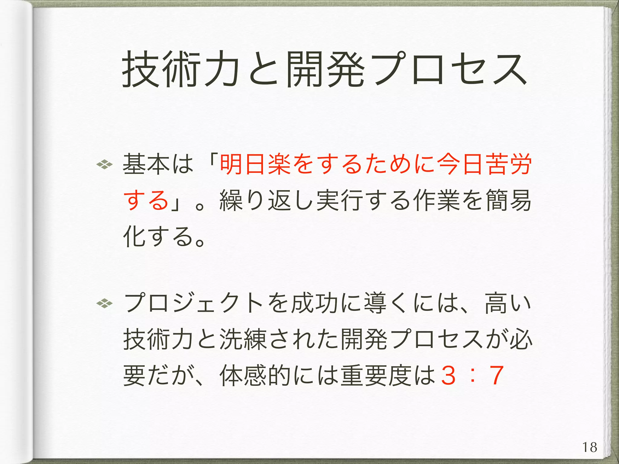 技術力と開発プロセス
多くの技術者は、技術力の向上に多くの
力を使うが、開発プロセスの洗練をお
ろそかにする傾向がある
開発プロセスが成熟出来ているプロジェ
クトは、開発から保守運用、引き継ぎ
（運営移管）までスムーズに進む。
18
 