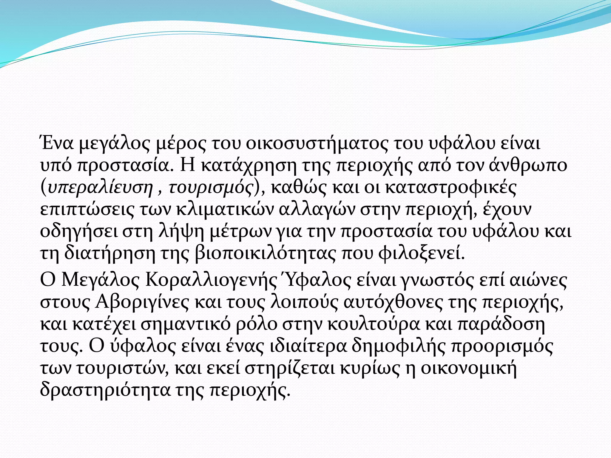 Ένα μεγάλος μέρος του οικοσυστήματος του υφάλου είναι
υπό προστασία. Η κατάχρηση της περιοχής από τον άνθρωπο
(υπεραλίευση , τουρισμός), καθώς και οι καταστροφικές
επιπτώσεις των κλιματικών αλλαγών στην περιοχή, έχουν
οδηγήσει στη λήψη μέτρων για την προστασία του υφάλου και
τη διατήρηση της βιοποικιλότητας που φιλοξενεί.
Ο Μεγάλος Κοραλλιογενής Ύφαλος είναι γνωστός επί αιώνες
στους Αβοριγίνες και τους λοιπούς αυτόχθονες της περιοχής,
και κατέχει σημαντικό ρόλο στην κουλτούρα και παράδοση
τους. Ο ύφαλος είναι ένας ιδιαίτερα δημοφιλής προορισμός
των τουριστών, και εκεί στηρίζεται κυρίως η οικονομική
δραστηριότητα της περιοχής.
 