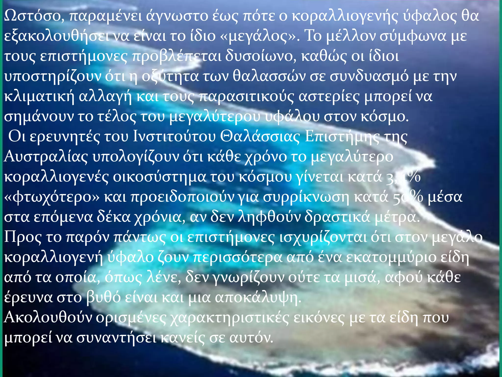 Ωστόσο, παραμένει άγνωστο έως πότε ο κοραλλιογενής ύφαλος θα
εξακολουθήσει να είναι το ίδιο «μεγάλος». Το μέλλον σύμφωνα με
τους επιστήμονες προβλέπεται δυσοίωνο, καθώς οι ίδιοι
υποστηρίζουν ότι η οξύτητα των θαλασσών σε συνδυασμό με την
κλιματική αλλαγή και τους παρασιτικούς αστερίες μπορεί να
σημάνουν το τέλος του μεγαλύτερου υφάλου στον κόσμο.
Οι ερευνητές του Ινστιτούτου Θαλάσσιας Επιστήμης της
Αυστραλίας υπολογίζουν ότι κάθε χρόνο το μεγαλύτερο
κοραλλιογενές οικοσύστημα του κόσμου γίνεται κατά 3,4%
«φτωχότερο» και προειδοποιούν για συρρίκνωση κατά 50% μέσα
στα επόμενα δέκα χρόνια, αν δεν ληφθούν δραστικά μέτρα.
Προς το παρόν πάντως οι επιστήμονες ισχυρίζονται ότι στον μεγάλο
κοραλλιογενή ύφαλο ζουν περισσότερα από ένα εκατομμύριο είδη
από τα οποία, όπως λένε, δεν γνωρίζουν ούτε τα μισά, αφού κάθε
έρευνα στο βυθό είναι και μια αποκάλυψη.
Ακολουθούν ορισμένες χαρακτηριστικές εικόνες με τα είδη που
μπορεί να συναντήσει κανείς σε αυτόν.
 