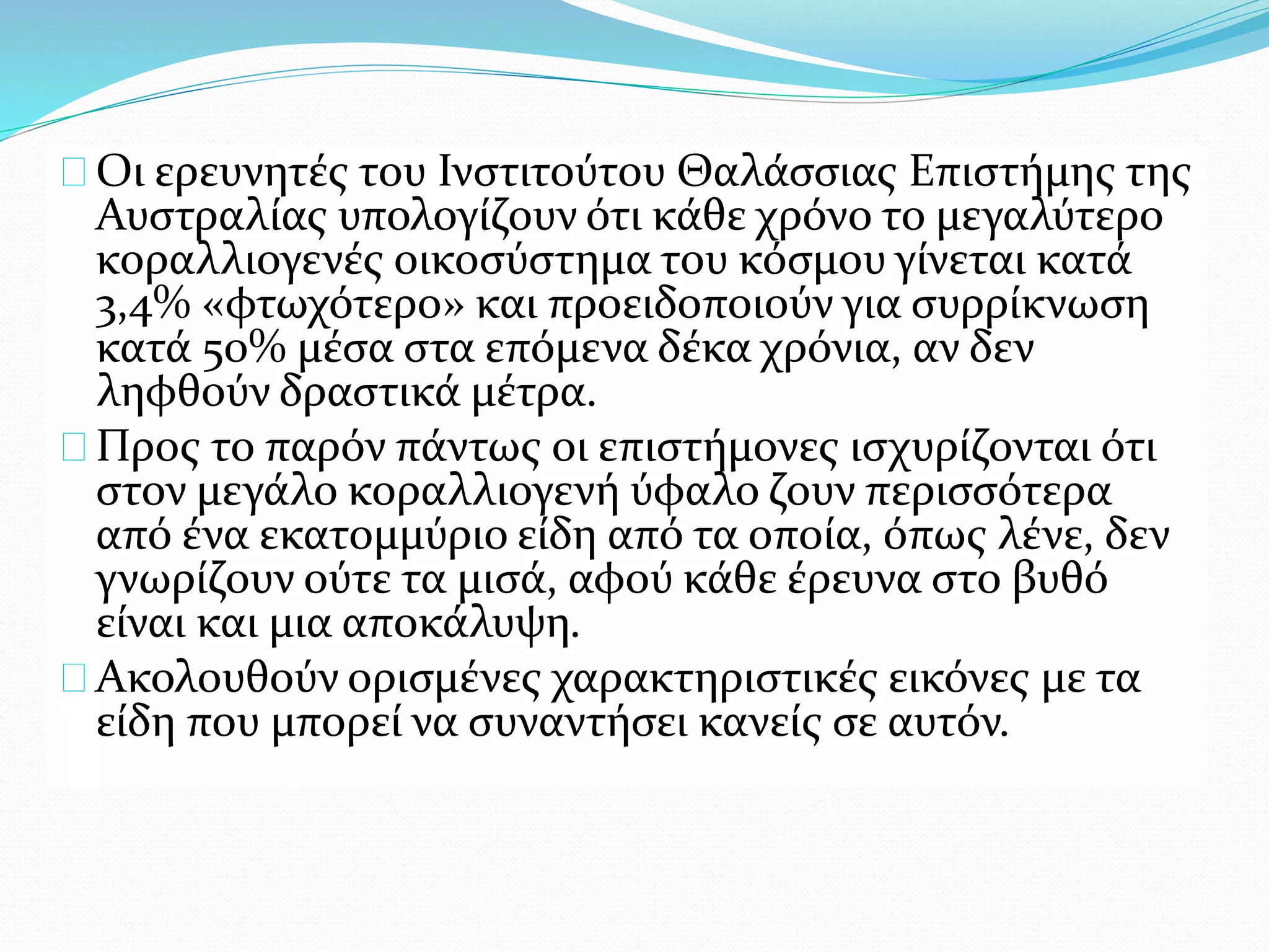 Οι ερευνητές του Ινστιτούτου Θαλάσσιας Επιστήμης της
Αυστραλίας υπολογίζουν ότι κάθε χρόνο το μεγαλύτερο
κοραλλιογενές οικοσύστημα του κόσμου γίνεται κατά
3,4% «φτωχότερο» και προειδοποιούν για συρρίκνωση
κατά 50% μέσα στα επόμενα δέκα χρόνια, αν δεν
ληφθούν δραστικά μέτρα.
Προς το παρόν πάντως οι επιστήμονες ισχυρίζονται ότι
στον μεγάλο κοραλλιογενή ύφαλο ζουν περισσότερα
από ένα εκατομμύριο είδη από τα οποία, όπως λένε, δεν
γνωρίζουν ούτε τα μισά, αφού κάθε έρευνα στο βυθό
είναι και μια αποκάλυψη.
Ακολουθούν ορισμένες χαρακτηριστικές εικόνες με τα
είδη που μπορεί να συναντήσει κανείς σε αυτόν.
 