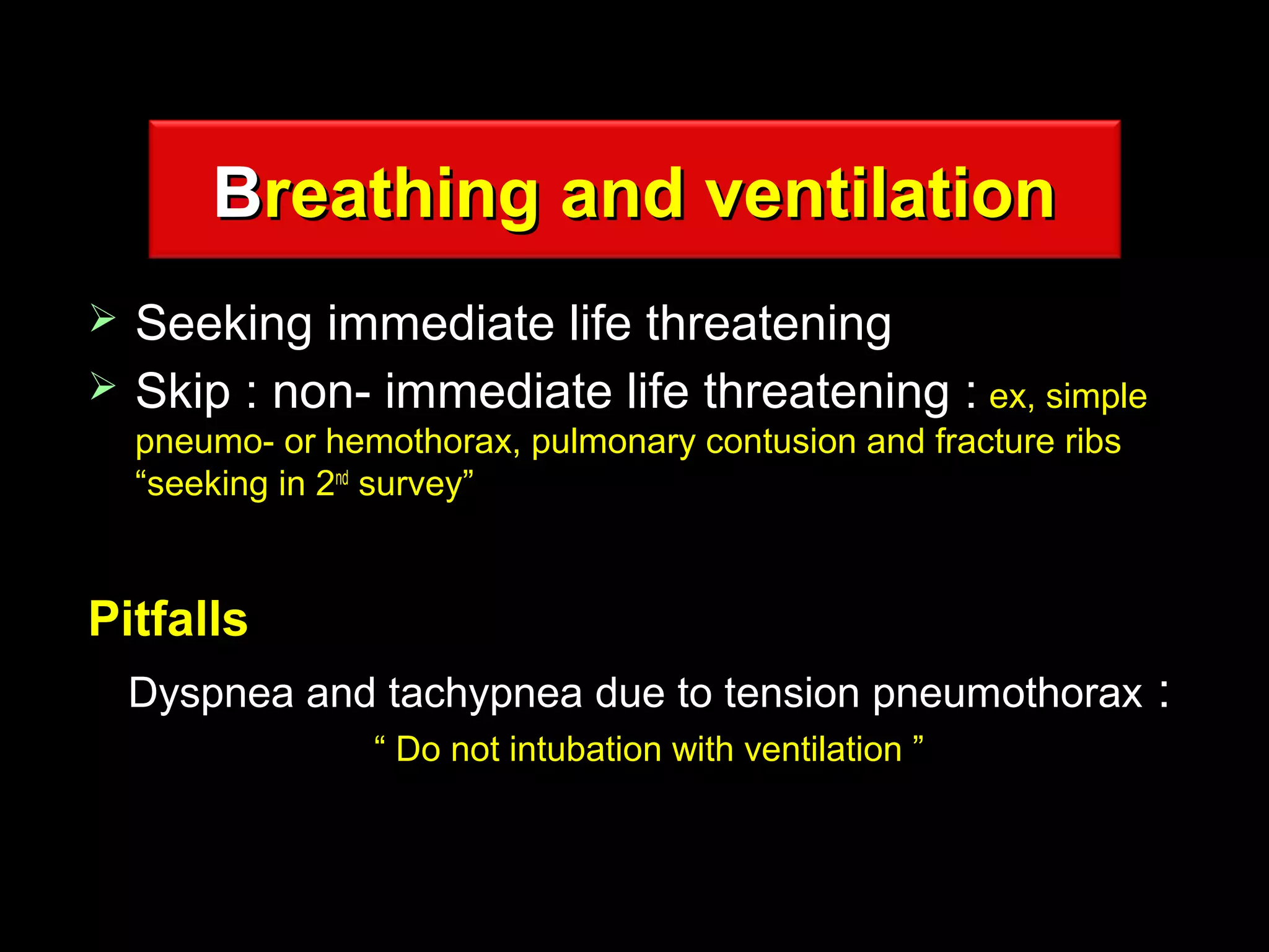 BBreathing and ventilationreathing and ventilation
 Seeking immediate life threateningSeeking immediate life threatening
 Skip : non- immediate life threatening :Skip : non- immediate life threatening : ex, simpleex, simple
pneumo- or hemothorax, pulmonary contusion and fracture ribspneumo- or hemothorax, pulmonary contusion and fracture ribs
“seeking in 2“seeking in 2ndnd
survey”survey”
PitfallsPitfalls
Dyspnea and tachypnea due to tension pneumothoraxDyspnea and tachypnea due to tension pneumothorax ::
““ Do not intubation with ventilation ”Do not intubation with ventilation ”
 