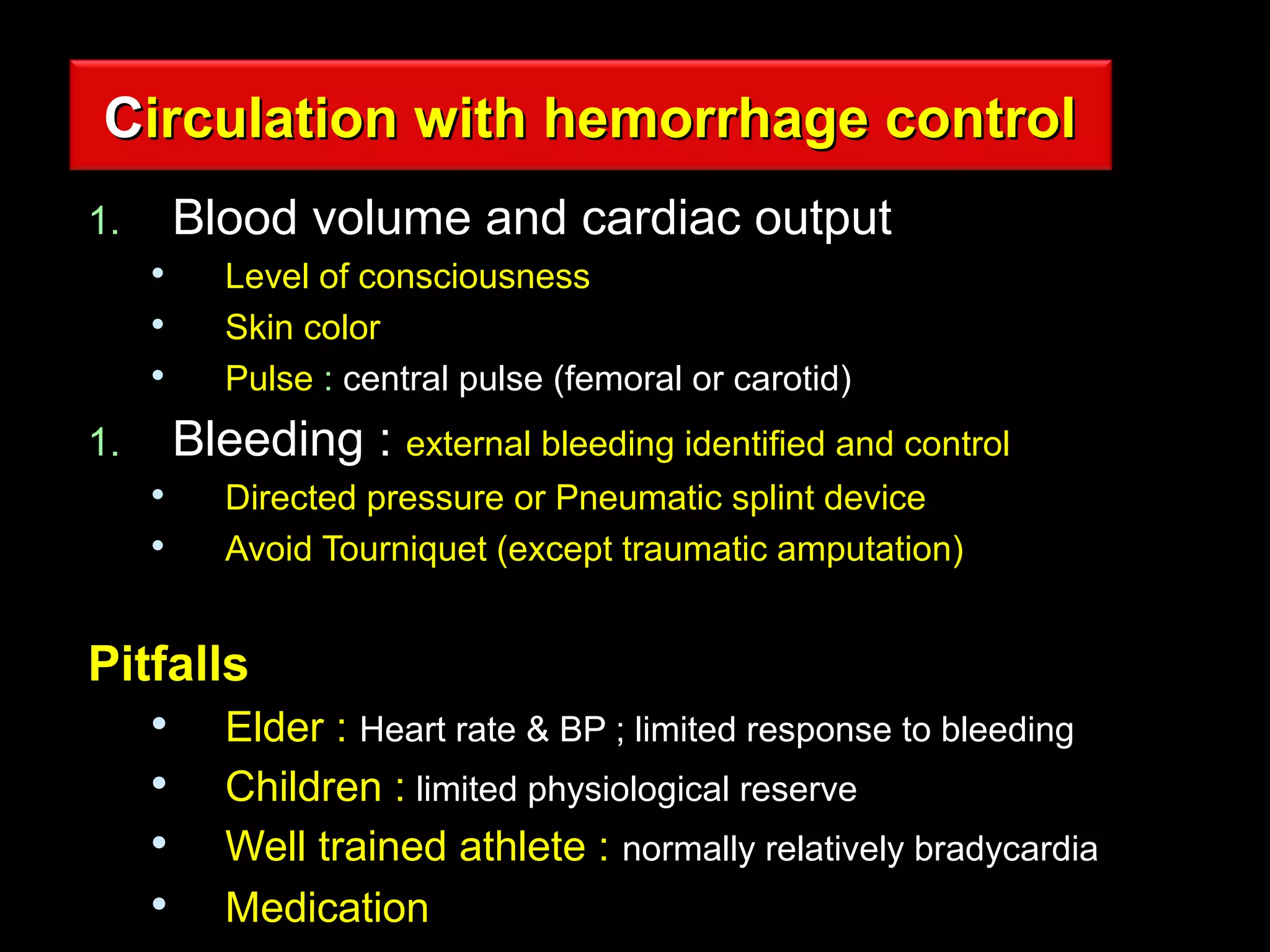 CCirculation with hemorrhage controlirculation with hemorrhage control
1.1. Blood volume and cardiac outputBlood volume and cardiac output

Level of consciousnessLevel of consciousness

Skin colorSkin color

PulsePulse :: central pulse (femoral or carotid)central pulse (femoral or carotid)
1.1. BleedingBleeding :: external bleeding identified and controlexternal bleeding identified and control

Directed pressure or Pneumatic splint deviceDirected pressure or Pneumatic splint device

Avoid Tourniquet (except traumatic amputation)Avoid Tourniquet (except traumatic amputation)
PitfallsPitfalls

ElderElder :: Heart rate & BP ; limited response to bleedingHeart rate & BP ; limited response to bleeding

Children :Children : limited physiological reservelimited physiological reserve

Well trained athlete :Well trained athlete : normally relatively bradycardianormally relatively bradycardia

MedicationMedication
 