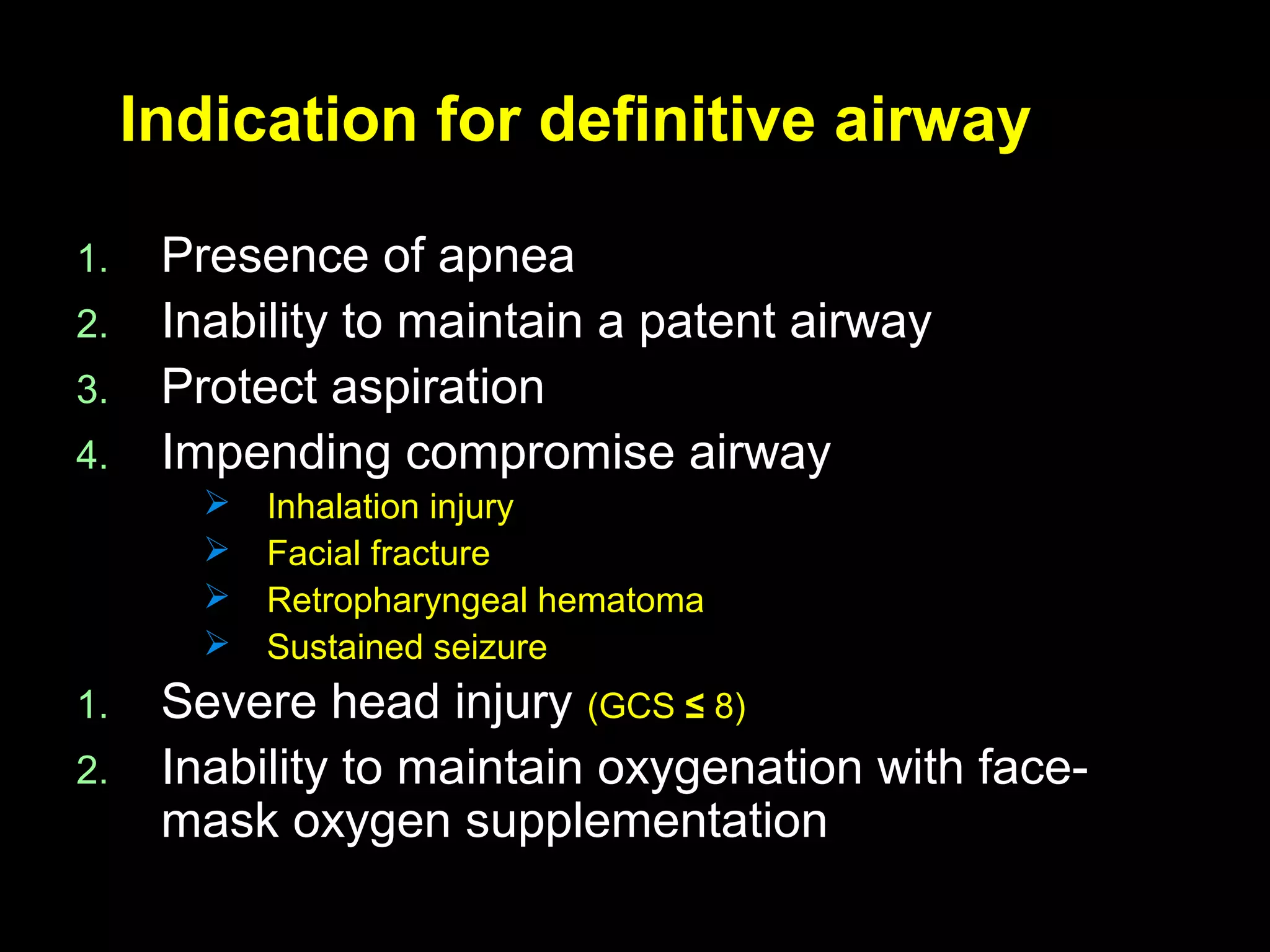Indication for definitive airwayIndication for definitive airway
1.1. Presence of apneaPresence of apnea
2.2. Inability to maintain a patent airwayInability to maintain a patent airway
3.3. Protect aspirationProtect aspiration
4.4. Impending compromise airwayImpending compromise airway
 Inhalation injuryInhalation injury
 Facial fractureFacial fracture
 Retropharyngeal hematomaRetropharyngeal hematoma
 Sustained seizureSustained seizure
1.1. Severe head injurySevere head injury (GCS(GCS ≤≤ 8)8)
2.2. Inability to maintain oxygenation with face-Inability to maintain oxygenation with face-
mask oxygen supplementationmask oxygen supplementation
 