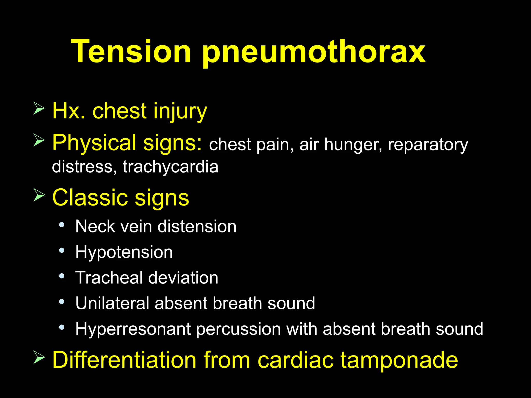 Tension pneumothoraxTension pneumothorax
 Hx. chest injuryHx. chest injury
 Physical signs:Physical signs: chest pain, air hunger, reparatorychest pain, air hunger, reparatory
distress, trachycardiadistress, trachycardia
 Classic signsClassic signs

Neck vein distensionNeck vein distension

HypotensionHypotension

Tracheal deviationTracheal deviation

Unilateral absent breath soundUnilateral absent breath sound

Hyperresonant percussion with absent breath soundHyperresonant percussion with absent breath sound
 Differentiation from cardiac tamponadeDifferentiation from cardiac tamponade
 