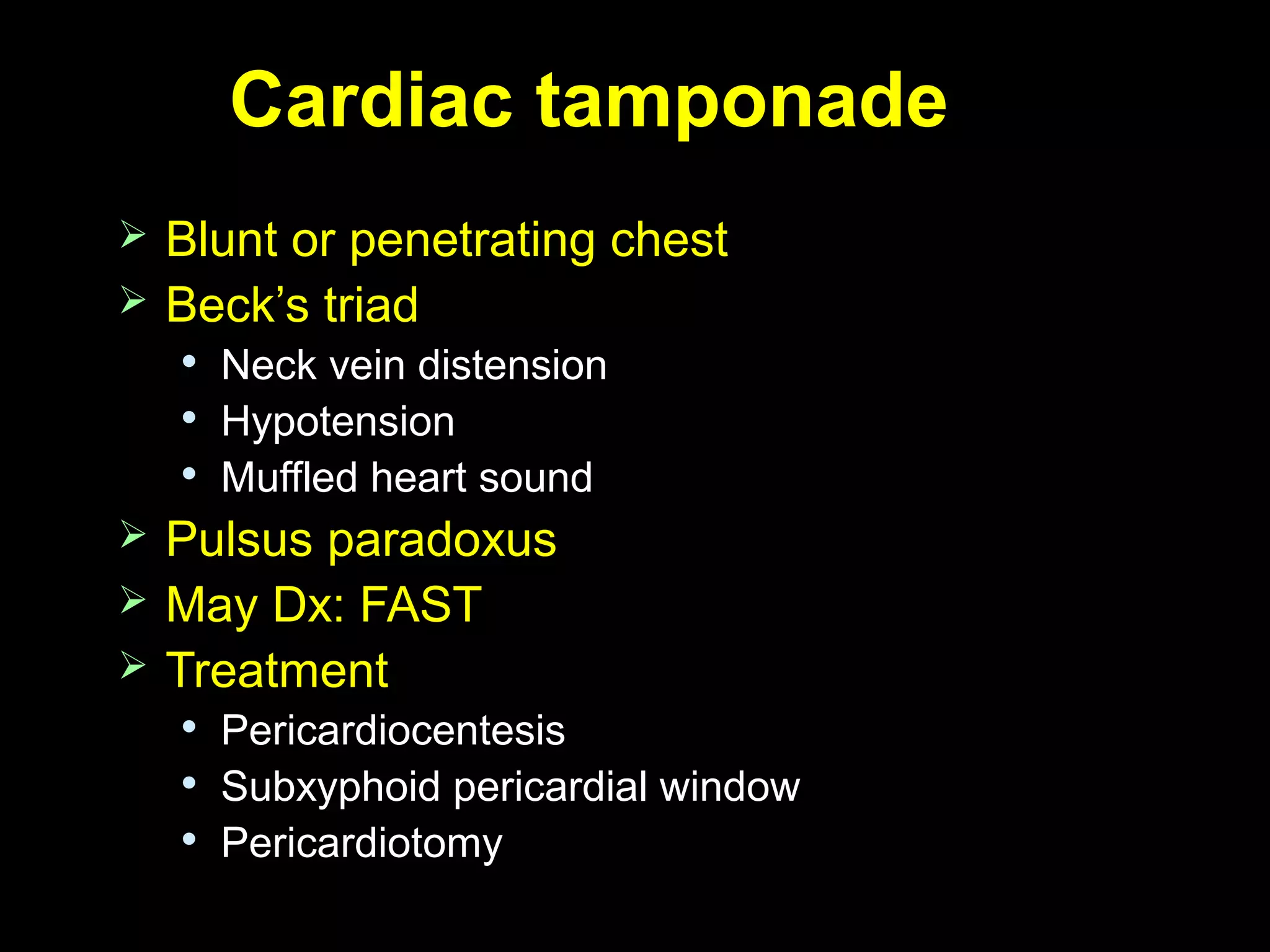 Cardiac tamponadeCardiac tamponade
 Blunt or penetrating chestBlunt or penetrating chest
 Beck’s triadBeck’s triad

Neck vein distensionNeck vein distension

HypotensionHypotension

Muffled heart soundMuffled heart sound
 Pulsus paradoxusPulsus paradoxus
 May Dx: FASTMay Dx: FAST
 TreatmentTreatment

PericardiocentesisPericardiocentesis

Subxyphoid pericardial windowSubxyphoid pericardial window

PericardiotomyPericardiotomy
 